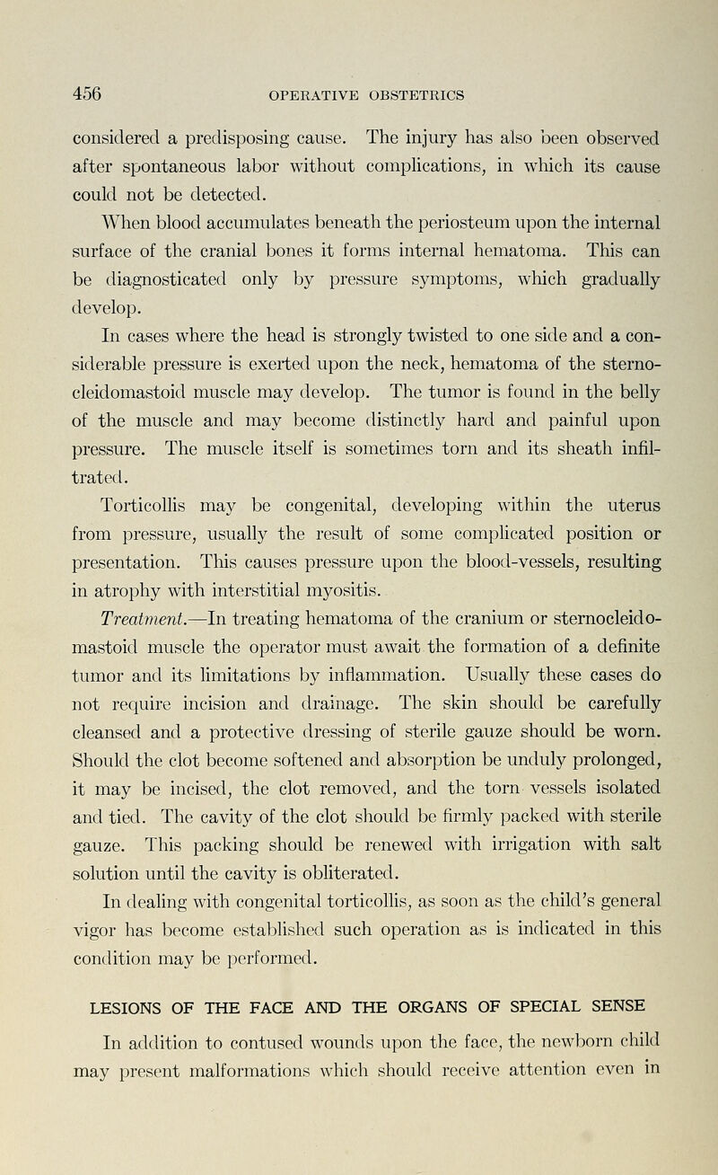 considered a predisposing cause. The injury has also been observed after spontaneous labor without complications, in which its cause could not be detected. When blood accumulates beneath the periosteum upon the internal surface of the cranial bones it forms internal hematoma. This can be diagnosticated only by pressure symptoms, which gradually develop. In cases where the head is strongly twisted to one side and a con- siderable pressure is exerted upon the neck, hematoma of the sterno- cleidomastoid muscle may develop. The tumor is found in the belly of the muscle and may become distinctly hard and painful upon pressure. The muscle itself is sometimes torn and its sheath infil- trated. Torticollis may be congenital, developing within the uterus from pressure, usually the result of some compHcated position or presentation. This causes pressure upon the blood-vessels, resulting in atrophy with interstitial myositis. Treatment.—In treating hematoma of the cranium or sternocleido- mastoid muscle the operator must await the formation of a definite tumor and its limitations by inflammation. Usually these cases do not require incision and drainage. The skin should be carefully cleansed and a protective dressing of sterile gauze should be worn. Should the clot become softened and absorption be unduly prolonged, it may be incised, the clot removed, and the torn vessels isolated and tied. The cavity of the clot should be firmly packed with sterile gauze. This packing should be renewed with irrigation with salt solution until the cavity is obliterated. In dealing with congenital torticollis, as soon as the child's general vigor has become established such operation as is indicated in this condition may be performed. LESIONS OF THE FACE AND THE ORGANS OF SPECIAL SENSE In addition to contused wounds upon the face, the newborn child may present malformations which should receive attention even in