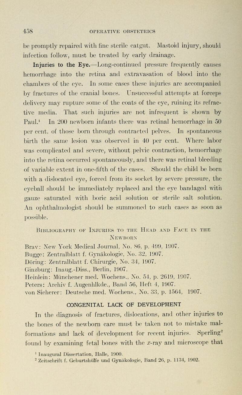 be promptly repaired with fine sterile catgut. Mastoid injury, should infection follow, must be treated by early drainage. Injuries to the Eye.—Long-continued pressure frequently causes hemorrhage into the retina and extravasation of blood into the chambers of the eye. In some cases these injuries are accompanied by fractures of the cranial bones. Unsuccessful attempts at forceps delivery may rupture some of the coats of the eye, ruining its refrac- tive media. That such injuries are not infrequent is shown by Paul.^ In 200 newborn infants there was retinal hemorrhage in 50 per cent, of those born through contracted pelves. In spontaneous birth the same lesion was observed in 40 per cent. Where labor was complicated and severe, without pelvic contraction, hemorrhage into the retina occurred spontaneously, and there was retinal bleeding of variable extent in one-fifth of the cases. Should the child be born with a dislocated eye, forced from its socket by severe pressure, the eyeball should be immediately replaced and the eye bandaged with gauze saturated with boric acid solution or sterile salt solution. An ophthalmologist should be summoned to such cases as soon as possible. Bibliography of Injuries to the Head and Face in the Newborn Brav: New York Medical Journal, No. 86, p. 499, 1907. Bugge: Zentralblatt f. Gynakologie, No. 32, 1907. Doring: Zentralblatt f. Chirurgie, No. 34, 1907. Ginzburg: Inaug.-Diss., Berlin, 1907. Heinlein: Mimchener med. Wochens., No. 54, p. 2619, 1907. Peters: Archiv f. Augenhlkde., Band 56, Heft 4, 1907. von Sicherer: Deutsche med. Wochens., No. 33, p. 1564, 1907, CONGENITAL LACK OF DEVELOPMENT In the diagnosis of fractures, dislocations, and other injuries to the bones of the newborn care must be taken not to mistake mal- formations and lack of development for recent injuries. Sperling^ found by examining fetal bones with the x-ray and microscope that ^ Inaugural Dissertation, Halle, 1900. 2 Zeitschrift f. Geburtshulfe und Gynakologie, Band 26, p. 1134, 1902.
