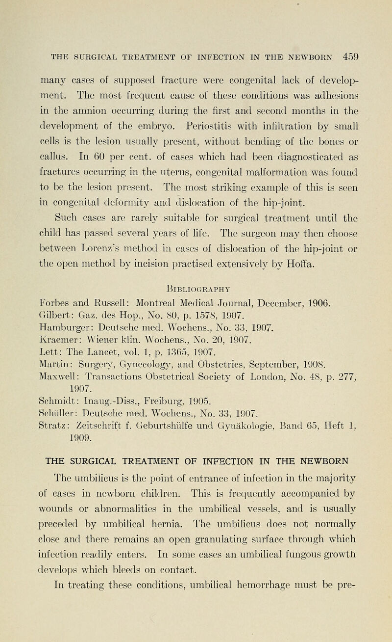many cases of supposed fracture were congenital lack of develop- ment. The most frequent cause of these conditions was adhesions in the amnion occurring during the first and second months in the development of the embryo. Periostitis with infiltration by small cells is the lesion usually present, without bending of the bones or callus. In 60 per cent, of cases which had been diagnosticated as fractures occurring in the uterus, congenital malformation was found to be the lesion present. The most striking example of this is seen in congenital deformity and dislocation of the hip-joint. Such cases are rarely suitable for surgical treatment until the child has passed several years of life. The surgeon may then choose between Lorenz's method in cases of dislocation of the hip-joint or the open method by incision practised extensively by Hoffa. BlBLIOGRAPHY Forbes and Russell: Montreal Medical Journal, December, 1906. Gilbert: Gaz. des Hop., No. 80, p. 1578, 1907. Hamburger: Deutsche med. Wochens., No. 33, 1907. Kraemer: Wiener klin. Wochens., No. 20, 1907. Lett: The Lancet, vol. 1, p. 1365, 1907. Martin: Surgery, Gynecology, and Obstetrics, September, 1908. Maxwell: Transactions Obstetrical Society of London, No. 48, p. 277, 1907. Schmidt: Inaug.-Diss., Freiburg, 1905. Schiiller: Deutsche med. Wochens., No. 33, 1907. Stratz: Zeitschrift f. Geburtshiilfe und Gynakologie, Band 65, Heft 1, 1909. THE SURGICAL TREATMENT OF INFECTION IN THE NEWBORN The umbilicus is the point of entrance of infection in the majority of cases in newborn children. This is frequently accompanied by wounds or abnormalities in the umbilical vessels, and is usually preceded by umbilical hernia. The umbilicus does not normally close and there remains an open granulating surface through which infection readily enters. In some cases an umbilical fungous growth develops which bleeds on contact. In treating these conditions, umbilical hemorrhage must be pre-