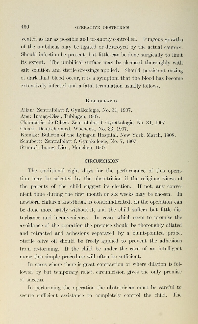vented as far as possible and promptly controlled. Fungous growths of the umbilicus may be ligated or destroyed by the actual cautery. Should infection be present, but little can be done surgically to limit its extent. The umbilical surface may be cleansed thoroughly with salt solution and sterile dressings appHed. Should persistent oozing of dark fluid blood occur, it is a symptom that the blood has become extensively infected antl a fatal termination usually follows. Bibliography Allan: Zentralblatt f. Gynakologie, No. 31, 1907. Aps: Inaug.-Diss., Tubingen, 1907. Champetier de Ribes: Zentralblatt f. Gynakologie, No. 31, 1907. Chiari: Deutsche med. Wochens., No. 33, 1907. Komak: Bulletin of the Lying-in Hospital, New York, March, 1908. Schubert: Zentralblatt f. Gynakologie, No. 7, 1907. Stumpf; Inaug.-Diss., Miinchen, 1907. CIRCUMCISION The traditional eight days for the performance of this opera- tion may be selected by the obstetrician if the religious views of the parents of the child suggest its election. If not, any conve- nient time during the first month or six weeks may be chosen. In newborn children anesthesia is contraindicated, as the operation can be done more safely without it, and the child suffers but little dis- turbance and inconvenience. In cases which seem to promise the avoidance of the operation the prepuce should be thoroughly dilated and retracted and adhesions separated by a blunt-pointed probe. Sterile oHve oil should be freely applied to prevent the adhesions from re-forming. If the child be under the care of an intelligent nurse this simple procedure will often be sufficient. In cases where there is great contraction or where dilation is fol- lowed by but temporary relief, circumcision gives the only promise of success. In performing the operation the obstetrician must be careful to secure sufficient assistance to completely control the child. The