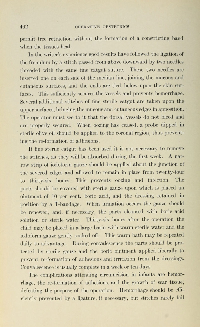 permit free retraction without the formation of a constricting band when the tissues heal. In the writer's experience good results have followed the ligation of the frenulum by a stitch passed from above downward by two needles threaded with the same fine catgut suture. These two needles are inserted one on each side of the median hne, joining the mucous and cutaneous surfaces, and the ends are tied below upon the skin sur- faces. This sufficiently secures the vessels and prevents hemorrhage. Several additional stitches of fine sterile catgut are taken upon the upper surfaces, bringing the mucous and cutaneous edges in apposition. The operator must see to it that the dorsal vessels do not bleed and are properly secured. When oozing has ceased, a probe dipped in sterile oHve oil should be applied to the coronal region, thus prevent- ing the re-formation of adhesions. If fine sterile catgut has been used it is not necessary to rem.ove the stitches, as they will be absorbed during the first week. A nar- row strip of iodoform gauze should be applied about the junction of the severed edges and allowed to remain in place from twenty-four to thirty-six hours. This prevents oozing and infection. The parts should be covered with sterile gauze upon which is placed an ointment of 10 per cent, boric acid, and the dressing retained in position by a T-bandage. When urination occurs the gauze should be renewed, and, if necessary, the parts cleansed with boric acid solution or sterile water. Thirty-six hours after the operation the child may be placed in a large basin with warm sterile water and the iodoform gauze gently soaked off. This warm bath may be repeated daily to advantage. During convalescence the parts should be pro- tected by sterile gauze and the boric ointment applied liberally to prevent re-formation of adhesions and irritation from the dressings. Convalescence is usually complete in a week or ten days. The complications attending circumcision in infants are hemor- rhage, the re-formation of adhesions, and the growth of scar tissue, defeating the purpose of the operation. Hemorrhage should be effi- ciently prevented by a ligature, if necessary, but stitches rarely fail