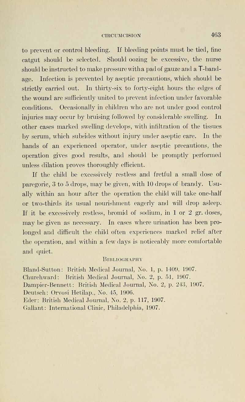to prevent or control bleeding. If bleeding points must be tied, fine catgut should be selected. Should oozing be excessive, the nurse should be instructed to make pressure with a pad of gauze and a T-band- age. Infection is prevented by aseptic precautions, which should be strictly carried out. In thirty-six to forty-eight hours the edges of the wound are sufficiently united to prevent infection under favorable conditions. Occasionally in children who are not under good control injuries may occur by bruising followed by considerable swelling. In other cases marked swelling develops, with infiltration of the tissues by serum, which subsides without injury under aseptic care. In the hands of an experienced operator, under aseptic precautions, the operation gives good results, and should be promptly performed unless dilation proves thoroughly efficient. If the child be excessively restless and fretful a small dose of paregoric, 3 to 5 drops, may be given, with 10 drops of brandy. Usu- ally within an hour after the operation the child will take one-half or two-thirds its usual nourishment eagerly and will drop asleep. If it be excessively restless, bromid of sodium, in 1 or 2 gr. doses, may be given as necessary. In cases where urination has been pro- longed and difficult the child often experiences marked relief after the operation, and within a few days is noticeably more comfortable and quiet. Bibliography Bland-Sutton: British Medical Journal, No. 1, p. 1409, 1907. Churchward: British Medical Journal, No. 2, p. 51, 1907. Dampier-Bennett: British Medical Journal, No. 2, p. 243, 1907. Deutsch: Orvosi Hetilap., No. 45, 1906. Eder: British Medical Journal, No. 2, p. 117, 1907. Gallant: International Clinic, Philadelphia, 1907.