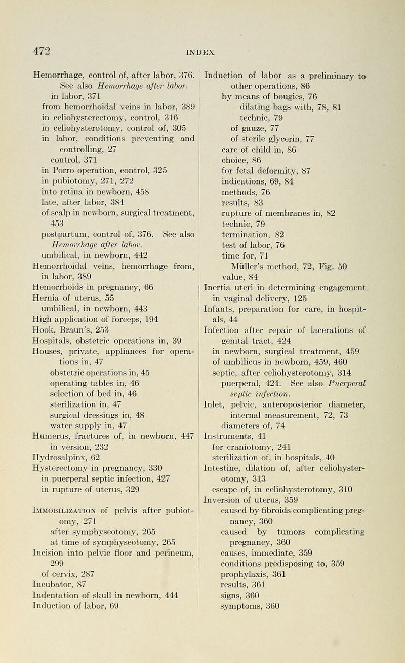Hemorrhage, control of, after labor, 376. See also Hemorrhage after labor. in labor, 371 from hemorrhoidal veins in labor, 389 in celiohysterectomy, control, 316 in celiohysterotomj', control of, 305 in labor, conditions preventing and controlling, 27 control, 371 in Porro operation, control, 325 in pubiotomy, 271, 272 into retina in newborn, 458 late, after labor, 384 of scalp in newborn, surgical treatment, 453 postpartum, control of, 376. See also Hetnorj'hage after labor. umbilical, in newborn, 442 Hemorrhoidal veins, hemorrhage from, in labor, 389 Hemorrhoids in pregnancy, 66 Hernia of uterus, 55 umbilical, in newborn, 443 High application of forceps, 194 Hook, Braun's, 253 Hospitals, obstetric operations in, 39 Houses, private, appliances for opera- tions in, 47 obstetric operations in, 45 operating tables in, 46 selection of bed in, 46 sterilization in, 47 surgical dressings in, 48 water supply in, 47 Humerus, fractures of, in newborn, 447 in version, 232 Hydrosalpinx, 62 Hysterectomy in pregnancy, 330 in puerperal septic infection, 427 in rupture of uterus, 329 Immobilization of pelvis after pubiot- omy, 271 after symphyseotomy, 265 at time of symphyseotomy, 265 Incision into pelvic floor and perineum, 299 of cervix, 287 Incubator, 87 Indentation of skull in newborn, 444 Induction of labor, 69 Induction of labor as a preliminary to other operations, 86 by means of bougies, 76 dilating bags with, 78, 81 technic, 79 of gauze, 77 of sterile glycerin, 77 care of child in, 86 choice, 86 for fetal deformity, 87 indications, 69, 84 methods, 76 results, 83 rupture of membranes in, 82 technic, 79 termination, 82 test of labor, 76 time for, 71 Mliller's method, 72, Fig. 50 value, 84 Inertia uteri in determining engagement in vaginal delivery, 125 Infants, preparation for care, in hospit- als, 44 Infection after repair of lacerations of genital tract, 424 in newborn, surgical treatment, 459 of umbilicus in newborn, 459, 460 septic, after celiohysterotomy, 314 puerperal, 424. See also Puerperal septic infection. Inlet, pelvic, anteroposterior diameter, internal measurement, 72, 73 diameters of, 74 Instruments, 41 for craniotomy, 241 sterilization of, in hospitals, 40 Intestine, dilation of, after celiohyster- otomy, 31,3 escape of, in celiohysterotomy, 310 Inversion of uterus, 359 caused by fibroids complicating preg- nancy, 360 caused by tumors complicating pregnancy, 360 causes, immediate, 359 conditions predisposing to, 359 prophylaxis, 361 results, 361 signs, 360 symptoms, 360
