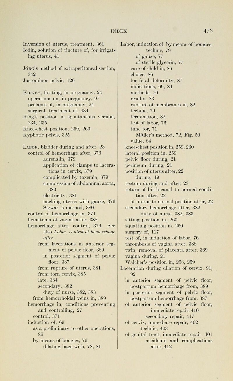 Inversion of uterus, treatment, 361 lodin, solution of tincture of, for irrigat- ing uterus, 41 Jorg's method of extraperitoneal section, 342 Justominor pelvis, 126 Kidney, floating, in pregnancy, 24 operations on, in pregnancy, 97 prolapse of, in pregnancy, 24 surgical, treatment of, 434 King's position in spontaneous version, 234, 235 Knee-chest position, 259, 260 Kyphotic pelvis, 325 Labor, bladder during and after, 23 control of hemorrhage after, 376 adrenalin, 379 application of clamps to lacera- tions in cervix, 379 complicated by toxemia, 379 compression of abdominal aorta, 380 electricity, 381 packing uterus with gauze, 376 Sigwart's method, 380 control of hemorrhage in, 371 hematoma of vagina after, 388 hemorrhage after, control, 376. See also Labor, control of hemorrhage after. from lacerations in anterior seg- ment of pelvic floor, 389 in posterior segment of pelvic floor, 387 from rupture of uterus, 381 from torn cervix, 385 late, 384 secondary, 382 duty of nurse, 382, 383 from hemorrhoidal veins in, 389 hemorrhage in, conditions preventing and controlling, 27 control, 371 induction of, 69 as a preliminary to other operations, 86 by means of bougies, 76 dilating bags with, 78, 81 Labor, induction of, by means of bougies, technic, 79 of gauze, 77 of sterile glycerin, 77 care of child in, 86 choice, 86 for fetal deformity, 87 indications, 69, 84 methods, 76 results, 83 rupture of membranes in, 82 technic, 79 termination, 82 test of labor, 76 time for, 71 MiiUer's method, 72, Fig. 50 value, 84 knee-chest position in, 259, 260 lateral position in, 259 pelvic floor during, 21 perineum during, 21 position of uterus after, 22 during, 19 rectum during and after, 23 return of birth-canal to normal condi- tion after, 22 of uterus to normal position after, 22 secondary hemorrhage after, 382 duty of nurse, 382, 383 sitting position in, 260 squatting position in, 260 surgery of, 117 test of, in induction of labor, 76 thrombosis of vagina after, 388 twin, removal of placenta after, 369 vagina during, 21 Walcher's position in, 258, 259 Laceration during dilation of cervix, 91, 92 in anterior segment of pelvic floor, postpartum hemorrhage from, 389 in posterior segment of pelvic floor, postpartum hemorrhage from, 387 of anterior segment of pelvic floor, immediate repair, 410 secondary repair, 417 of cervix, immediate repair, 402 technic, 403 of genital tract, immediate repair, 401 accidents and complications after, 412