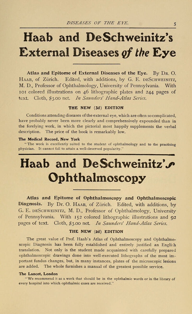 Haab and DeSchweinitz*s External Diseases qf the Eye Atlas and Epitome of External Diseases of tlie Eye. By Dr. O. Haab, of Zurich. Edited, with additions, by G. E. deSchweinitz, M. D., Professor of Ophthalmology, University of Pennsylvania. With 101 colored illustrations on 46 lithographic plates and 244 pages of text. Cloth, $3.00 net. In Saunders' Hand-Atlas Series. THE NEW (3d) EDITION Conditions attending diseases of the external eye, which are often so complicated, have probably never been more clearly and comprehensively expounded than in the forelying work, in which the pictorial most happily supplements the verbal description. The price of the book is remarkably low. The Medical Record, New York  The work is excellently suited to the student of ophthalmology and to the practising physician. It cannot fail to attain a well-deserved popularity. Haab and DeSchweinitzV Ophthalmoscopy Atlas and Epitome of Ophthalmoscopy and Ophthalmoscopic Diagnosis. By Dr. O. Haab, of Zurich. Edited, with additions, by G. E. deSchweinitz, M. D., Professor of Ophthalmology, University of Pennsylvania. With 152 colored lithographic illustrations and 92 pages of text. Cloth, ;^3.oo net. In Saunders' Hand-Atlas Series. THE NEW (2d) EDITION The great value of Prof. Haab's Atlas of Ophthalmoscopy and Ophthalmo- scopic Diagnosis has been fully established and entirely justified an English translation. Not only is the student made acquainted with carefully prepared ophthalmoscopic drawings done into well-executed lithographs of the most im- portant fundus changes, but, in many instances, plates of the microscopic lesions are added. The whole furnishes a manual of the greatest possible service. The Lancet, London We recommend it as a work that should be in the ophthalmic wards or in the library of every hospital into which ophthalmic cases are received.