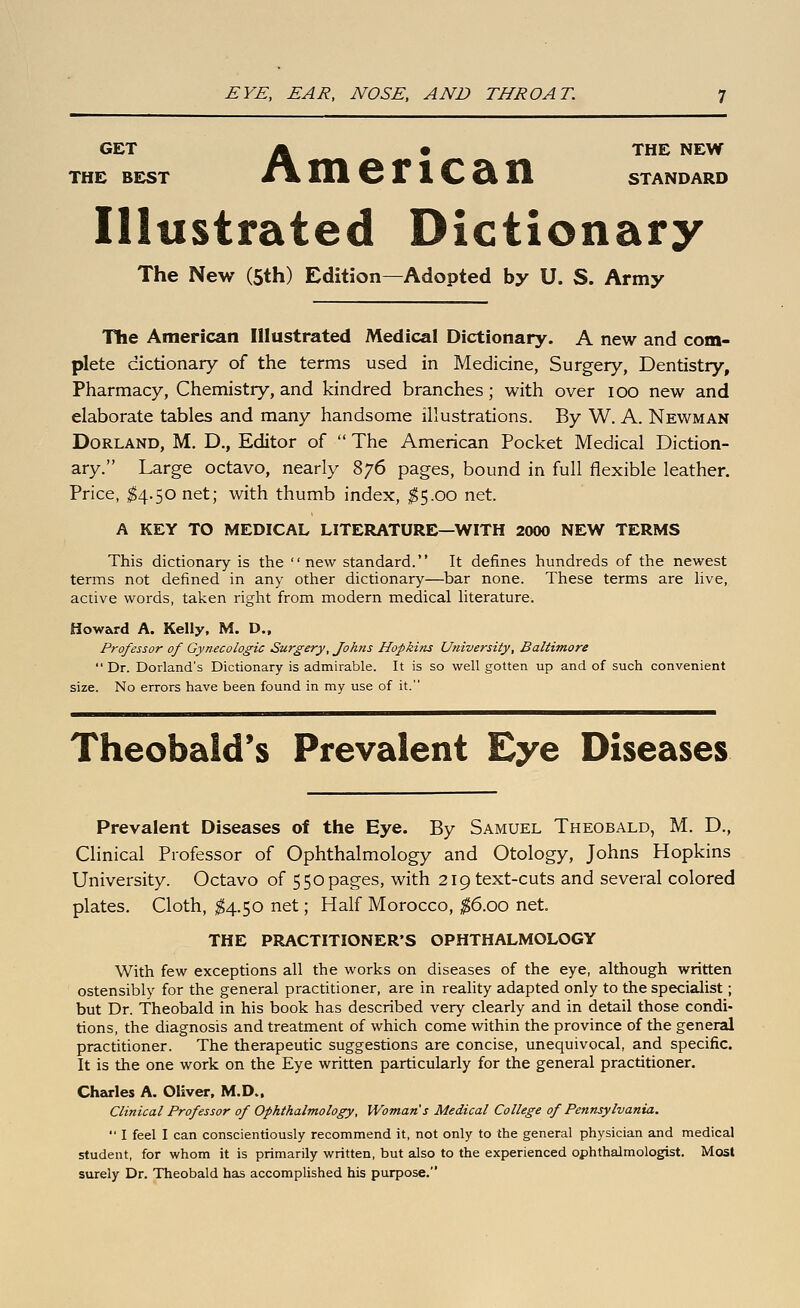 GET A • THE NEW THE BE:ST t\. Ill 6 It 1 C Si H STANDARD Illustrated Dictionary The New (5th) Edition—Adopted by U. S. Army The American Illustrated Medical Dictionary. A new and com- plete dictionary of the terms used in Medicine, Surgery, Dentistry, Pharmacy, Chemistry, and kindred branches; with over lOO new and elaborate tables and many handsome illustrations. By W. A. Newman DoRLAND, M. D., Editor of  The American Pocket Medical Diction- ary. Large octavo, nearly 876 pages, bound in full flexible leather. Price, ^4.50 net; with thumb index, ;^5.oo net. A KEY TO MEDICAL LITERATURE—WITH 2000 NEW TERMS This dictionary is the new standard. It defines hundreds of the newest terms not defined in any other dictionary—bar none. These terms are hve, active words, taken right from modern medical hterature. Howard A. Kelly, M. D., Professor of Gynecologic Surgery, Joh?is Hopkins University, Baltimore  Dr. Borland's Dictionary is admirable. It is so well gotten up and of such convenient size. No errors have been found in my use of it. Theobald*s Prevalent Eye Diseases Prevalent Diseases of the Eye. By Samuel Theobald, M. D., Clinical Professor of Ophthalmology and Otology, Johns Hopkins University. Octavo of 550 pages, with 219 text-cuts and several colored plates. Cloth, ^4.50 net; Half Morocco, ^6.00 net. THE PRACTITIONER'S OPHTHALMOLOGY With few exceptions all the works on diseases of the eye, although written ostensibly for the general practitioner, are in reality adapted only to the specialist; but Dr. Theobald in his book has described very clearly and in detail those condi- tions, the diagnosis and treatment of which come within the province of the general practitioner. The therapeutic suggestions are concise, unequivocal, and specific. It is the one work on the Eye written particularly for the general practitioner. Charles A. Oliver. M.D.. Clinical Professor of Ophthalmology, Woman's Medical College of Pennsylvania.  I feel I can conscientiously recommend it, not only to the general physician and medical student, for whom it is primarily written, but also to the experienced ophthalmologist. Most surely Dr. Theobald has accomphshed his purpose.