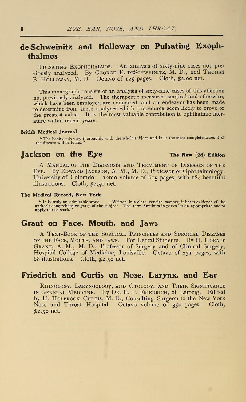 deSchweinitz and HoUoway on Pulsatin|> Exoph- thalmos Pulsating Exophthalmos. An analysis of sixty-nine cases not pre- viously analyzed. By George E. deSchweinitz, M. D., and Thomas B. Hollow AY, M. D. Octavo of 125 pages. Cloth, ^2.00 net. This monograph consists of an analysis of sixty-nine cases of this affection not previously analyzed. The therapeutic measures, surgical and otherwise, which have been employed are compared, and an endeavor has been made to determine from these analyses which procedures seem likely to prove of the greatest value. It is the most valuable contribution to ophthalmic liter- ature within recent years. British Medical Journal  The book deals very thoroughly with the whole subject and in it the most complete account of the disease will be found. Jackson on the Eye The New (2d) Edition A Manual of the Diagnosis and Treatment of Diseases of the Eye. By Edward Jackson, A. M., M. D., Professor of Ophthalmology, University of Colorado. i2mo volume of 615 pages, with 184 beautiful illustrations. Cloth, ^2.50 net. The Medical Record, New York  It is truly an admirable work. . . . Written in a clear, concise manner, it bears evidence of the author's comprehensive grasp of the subject. The term 'multum in parvo' is an appropriate one to apply to this work. Grant on Face, Mouth, and Jaws A Text-Book of the Surgical Principles and Surgical Diseases OF the Face, Mouth, and Jaws. For Dental Students. By H. Horace Grant, A. M., M. D., Professor of Surgery and of Clinical Surgery, Hospital College of Medicine, Louisville. Octavo of 231 pages, with 68 illustrations. Cloth, $2.50 net. Friedrich and Curtis on Nose, Larynx, and Ear RhINOLOGY, LARYNGOLOGy, AND OtOLOGY, AND ThEIR SIGNIFICANCE in General Medicine. By Dr. E. P. Friedrich, of Leipzig. Edited by H. HoLBROOK Curtis, M. D., Consulting Surgeon to the New York Nose and Throat Hospital. Octavo volume of 350 pages. Cloth, $2.50 net.