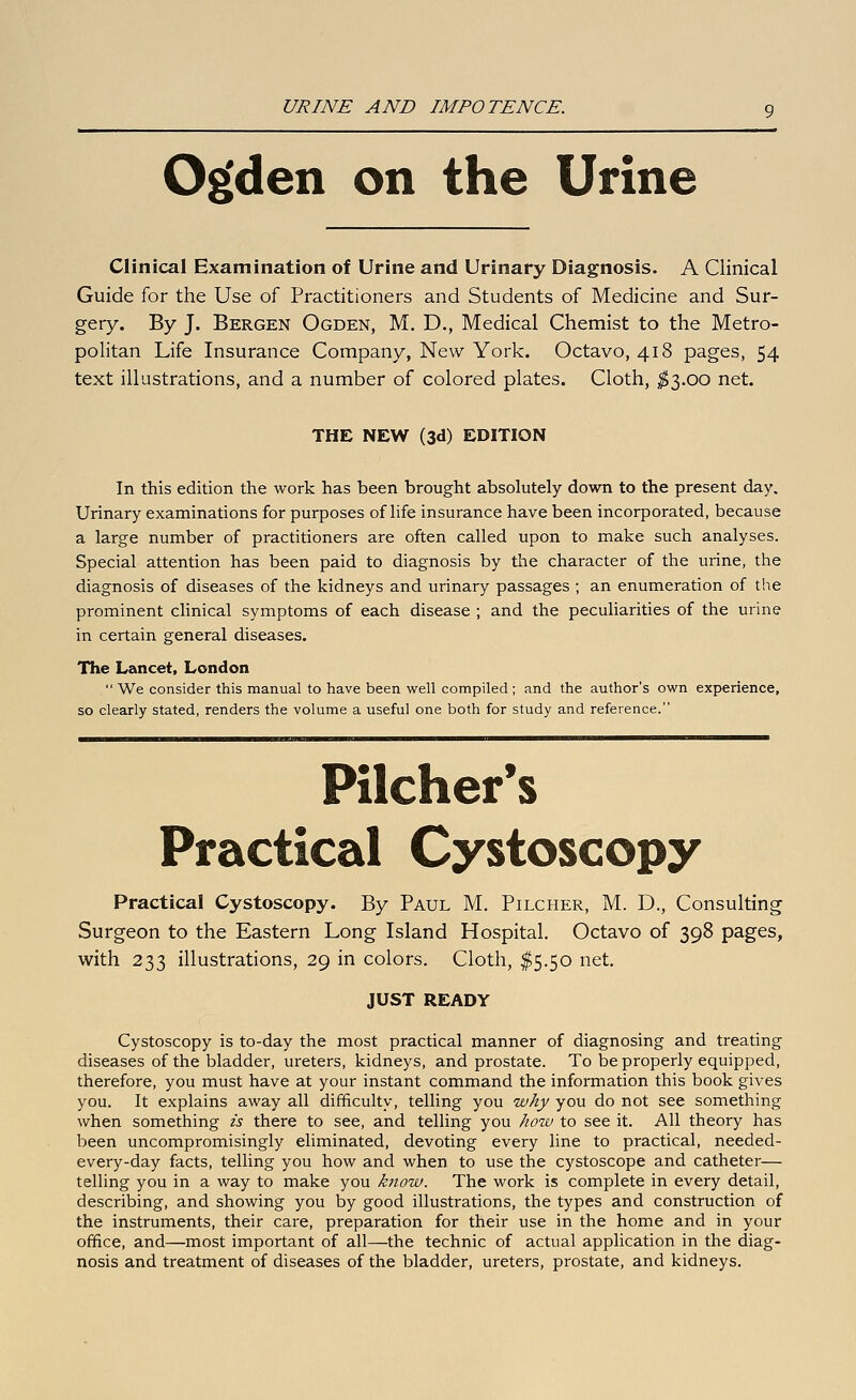 URINE AND IMPOTENCE. O^den on the Urine Clinical Examination of Urine and Urinary Diagnosis. A Clinical Guide for the Use of Practitioners and Students of Medicine and Sur- gery. By J. Bergen Ogden, M. D., Medical Chemist to the Metro- politan Life Insurance Company, New York. Octavo, 418 pages, 54 text illustrations, and a number of colored plates. Cloth, ^^3.00 net. THE NEW (3d) EDITION In this edition the work has been brought absolutely down to the present day. Urinary examinations for purposes of life insurance have been incorporated, because a large number of practitioners are often called upon to make such analyses. Special attention has been paid to diagnosis by the character of the urine, the diagnosis of diseases of the kidneys and urinary passages ; an enumeration of the prominent clinical symptoms of each disease ; and the peculiarities of the urine in certain general diseases. The Lancet, London  We consider this manual to have been well compiled ; and the author's own experience, so clearly stated, renders the volume a useful one both for study and reference. Pilcher*s Practical Cystoscopy Practical Cystoscopy. By Paul M. Pilcher, M. D., Consulting Surgeon to the Eastern Long Island Hospital, Octavo of 398 pages, with 233 illustrations, 29 in colors. Cloth, $5.50 net. JUST READY Cystoscopy is to-day the most practical manner of diagnosing and treating diseases of the bladder, ureters, kidneys, and prostate. To be properly equipped, therefore, you must have at your instant command the information this book gives you. It explains away all difficulty, telling you why you do not see something when something is there to see, and telling you how to see it. All theory has been uncompromisingly eliminated, devoting every line to practical, needed- every-day facts, telling you how and when to use the cystoscope and catheter— telling you in a way to make you know. The work is complete in every detail, describing, and showing you by good illustrations, the types and construction of the instruments, their care, preparation for their use in the home and in your office, and—most important of all—the technic of actual application in the diag- nosis and treatment of diseases of the bladder, ureters, prostate, and kidneys.