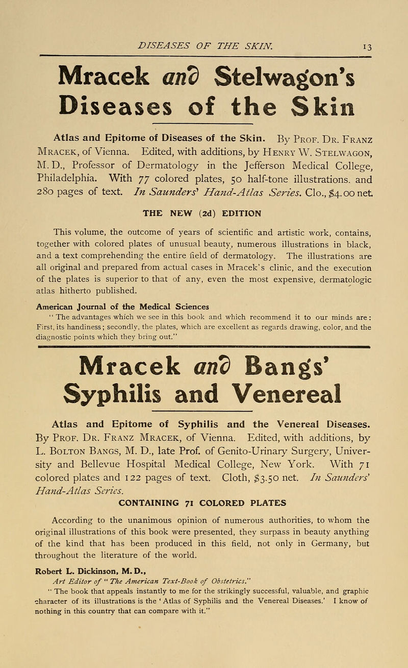 Mracek and Stelwa^on*s Diseases of the Skin Atlas and Epitome of Diseases of the Slcin. By Prof. Dr. Franz Mracek, of Vienna. Edited, with additions, by Henry W. Stelwagon, M. D., Professor of Dermatology in the Jefferson Medical College, Philadelphia. With yy colored plates, 50 half-tone illustrations, and 280 pages of text. In Saunders^ Hand-Atlas Series. Clo., ;^4.oonet THE NEW (2d) EDITION This volume, the outcome of years of scientific and artistic work, contains, together with colored plates of unusual beauty, numerous illustrations in black, and a text comprehending the entire field of dermatology. The illustrations are all original and prepared from actual cases in Mracek's clinic, and the execution of the plates is superior to that of any, even the most expensive, dermatologic atlas hitherto published. American Journal of the Medical Sciences  The advantages which we see in this book and which recommend it to our minds are: First, its handiness; secondly, the plates, which are excellent as regards drawing, color, and the diagnostic points which they bring out. Mracek and Bangs' Syphilis and Venereal Atlas and Epitome of Syphilis and the Venereal Diseases. By Prof. Dr. Franz Mracek, of Vienna. Edited, with additions, by L. Bolton Bangs, M. D., late Prof, of Genito-Urinary Surgery, Univer- sity and Bellevue Hospital Medical College, New York. With 71 colored plates and 122 pages of text. Cloth, ^3.50 net. In Saunders' Hand-Atlas Series. CONTAINING 71 COLORED PLATES According to the unanimous opinion of numerous authorities, to whom the original illustrations of this book were presented, they surpass in beauty anything of the kind that has been produced in this field, not only in Germany, but throughout the literature of the world. Robert L. Dickinson, M. D., Art Editor of  The American Text-Book of Obstetrics.  The book that appeals instantly to me for the strikingly successful, valuable, and graphic character of its illustrations is the ' Atlas of Syphilis and the Venereal Diseases. I know of nothing in this country that can compare with it.