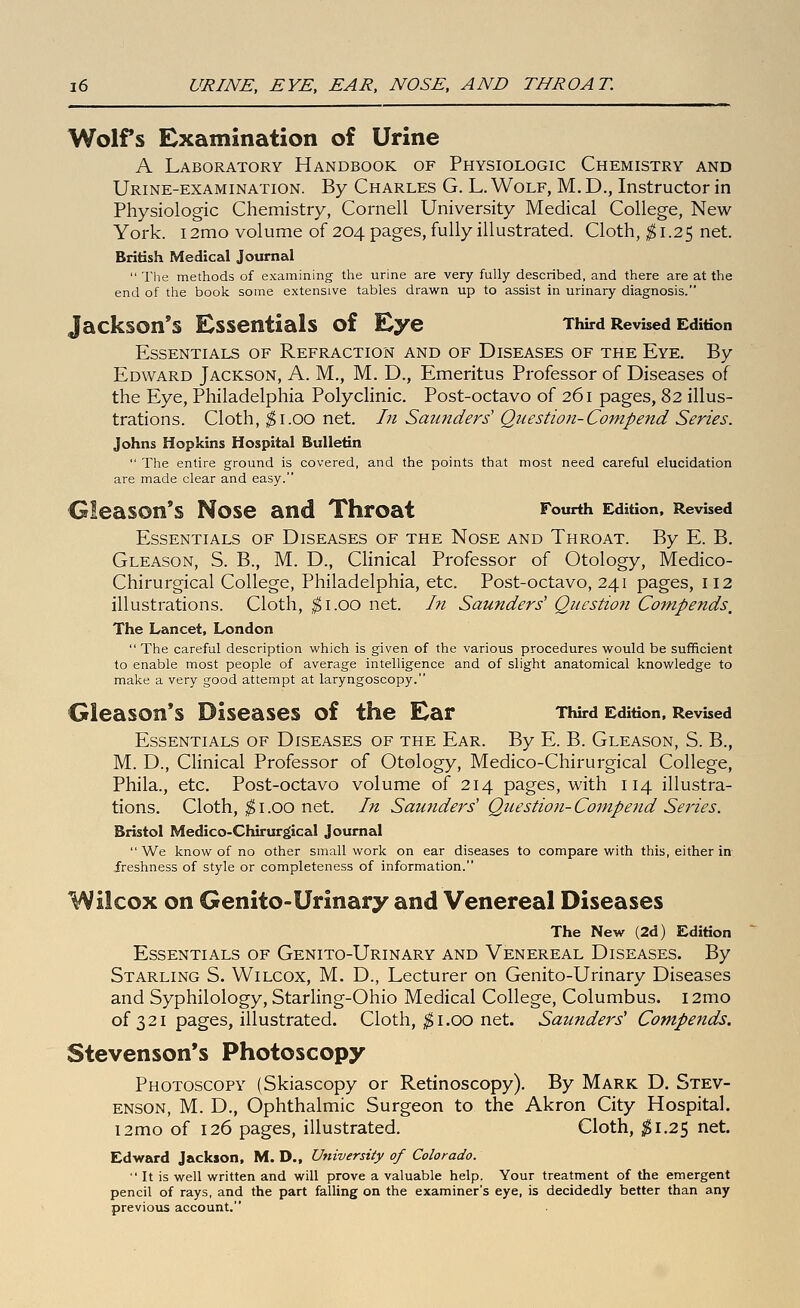 Wolfs Examination of Urine A Laboratory Handbook of Physiologic Chemistry and Urine-examination. By Charles G. L. Wolf, M. D., Instructor in Physiologic Chemistry, Cornell University Medical College, New York. 12mo volume of 204 pages, fully illustrated. Cloth, ^1.25 net. British Medical Journal  The methods of examining the tirine are very fully described, and there are at the end of the book some extensive tables drawn up to assist in urinary diagnosis. Jackson's Essentials of Eye TWrd Revised Edition Essentials of Refraction and of Diseases of the Eye. By Edward Jackson, A. M., M. D., Emeritus Professor of Diseases of the Eye, Philadelphia Polyclinic. Post-octavo of 261 pages, 82 illus- trations. Cloth, ^i.oo net. In Saunders' Qnestion-Compend Series. Johns Hopkins Hospital Bulletin  The entire ground is covered, and the points that most need careful elucidation are made clear and easy. Gleason's Nose and Throat Fourth Edition, Revised Essentials of Diseases of the Nose and Throat. By E. B, Gleason, S. B., M. D., Clinical Professor of Otology, Medico- Chirurgical College, Philadelphia, etc. Post-octavo, 241 pages, II2 illustrations. Cloth, ^i.oo net. In Saunders' Question Compends, The Lancet, London  The careful description which is given of the various procedures v/ould be sufficient to enable most people of average intelligence and of slight anatomical knowledge to make a very good attempt at laryngoscopy. Gleason*s Diseases of the Ear Third Edition, Revised Essentials of Diseases of the Ear. By E. B. Gleason, S. B., M. D., Clinical Professor of Otology, Medico-Chirurgical College, Phila., etc. Post-octavo volume of 214 pages, with 114 illustra- tions. Cloth, ;^I.GO net. In Saunders' Question-Compend Series. Bristol Medico-Chirurgical Journal  We know of no other small work on ear diseases to compare with this, either in freshness of style or completeness of information. Wilcox on Genito-Urinary and Venereal Diseases The New (2d) Edition Essentials of Genito-Urinary and Venereal Diseases. By Starling S. Wilcox, M. D., Lecturer on Genito-Urinary Diseases and Syphilology, Starhng-Ohio Medical College, Columbus. i2mo of 3 21 pages, illustrated. Cloth, $ i .00 net. Saunders' Compends. Stevenson's Photoscopy Photoscopy (Skiascopy or Retinoscopy). By Mark D. Stev- enson, M. D., Ophthalmic Surgeon to the Akron City Hospital. i2mo of 126 pages, illustrated. Cloth, ^^1.25 net. Edward Jackson, M. D., University of Colorado.  It is well written and will prove a valuable help. Your treatment of the emergent pencil of rays, and the part falling on the examiner's eye, is decidedly better than any previous account.