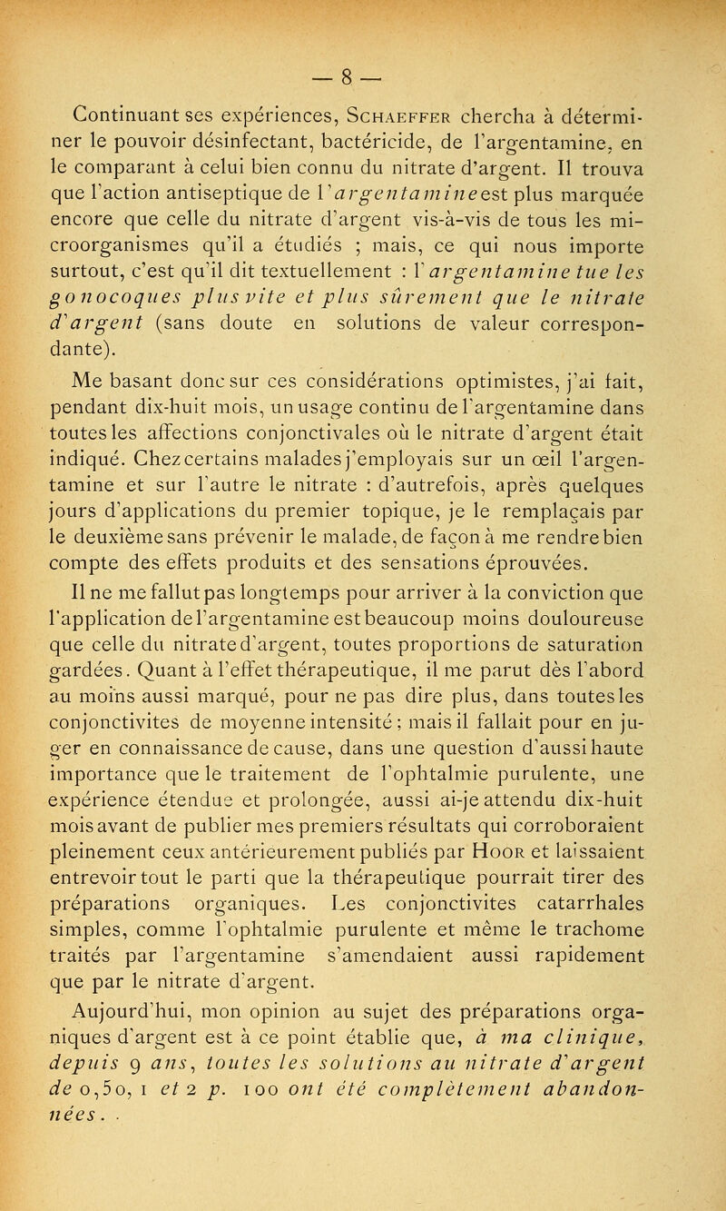 Continuant ses expériences, Schaeffer chercha à détermi- ner le pouvoir désinfectant, bactéricide, de l'argentamine, en le comparant à celui bien connu du nitrate d'argent. Il trouva que l'action antiseptique de l'argentaminecst plus marquée encore que celle du nitrate d'argent vis-à-vis de tous les mi- croorganismes qu'il a étudiés ; mais, ce qui nous importe surtout, c'est qu'il dit textuellement : V argent aminé tue les gonocoques plus vite et plus sûrement que le nitrate d'argent (sans doute en solutions de valeur correspon- dante). Me basant donc sur ces considérations optimistes, j'ai fait, pendant dix-huit mois, un usage continu del'argentamine dans toutes les affections conjonctivales où le nitrate d'argent était indiqué. Chez certains malades j'employais sur un œil l'argen- tamine et sur l'autre le nitrate : d'autrefois, après quelques jours d'applications du premier topique, je le remplaçais par le deuxième sans prévenir le malade, de façon à me rendre bien compte des effets produits et des sensations éprouvées. Il ne me fallut pas longtemps pour arriver à la conviction que l'application del'argentamine est beaucoup moins douloureuse que celle du nitrate d'argent, toutes proportions de saturation gardées. Quant à l'effet thérapeutique, il me parut dès l'abord au moins aussi marqué, pour ne pas dire plus, dans toutes les conjonctivites de moyenne intensité; mais il fallait pour en ju- ger en connaissance de cause, dans une question d'aussi haute importance que le traitement de l'ophtalmie purulente, une expérience étendue et prolongée, aussi ai-je attendu dix-huit mois avant de publier mes premiers résultats qui corroboraient pleinement ceux antérieurement publiés par Hoor et laissaient entrevoir tout le parti que la thérapeutique pourrait tirer des préparations organiques. Les conjonctivites catarrhales simples, comme l'ophtalmie purulente et même le trachome traités par l'argentamine s'amendaient aussi rapidement que par le nitrate d'argent. Aujourd'hui, mon opinion au sujet des préparations orga- niques d'argent est à ce point établie que, à ma clinique, depuis 9 ans, toutes les solutions au nitrate d'argent ieo,5o, i et 2 p. ioo ont été complètement abandon- nées . .