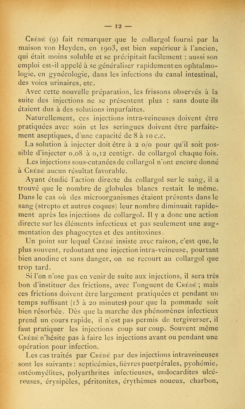 Crédé (9) fait remarquer que le collargol fourni par la maison von Heyden, en igo3, est bien supérieur à l'ancien, qui était moins soluble et se précipitait facilement : aussi son emploi est-il appelé à se généraliser rapidement en ophtalmo- logie, en gynécologie, dans les infections du canal intestinal, des voies urinaires, etc. Avec cette nouvelle préparation, les frissons observés à la suite des injections ne se présentent plus : sans doute ils étaient dus à des solutions imparfaites. Naturellement, ces injections intra-veineuses doivent être pratiquées avec soin et les seringues doivent être parfaite- ment aseptiques, d'une capacité de 8 à 10 ce. La solution à injecter doit être à 2 0/0 pour qu'il soit pos- sible d'injecter 0,08 à 0,12 centigr. de collargol chaque fois. Les injections sous-cutanées de collargol n'ont encore donné à Crédé aucun résultat favorable. Ayant étudié l'action directe du collargol sur le sang, il a trouvé que le nombre de globules blancs restait le même. Dans le cas où des microorganismes étaient présents dans le sang (strepto et autres coques) leur nombre diminuait rapide- ment après les injections de collargol. Il y a donc une action directe sur les éléments infectieux et pas seulement une aug- mentation des phagocytes et des antitoxines. Un point sur lequel Crédé insiste avec raison, c'est que, le plus souvent, redoutant une injection intra-veineuse, pourtant bien anodine et sans danger, on ne recourt au collargol que trop tard. Si l'on n'ose pas en venir de suite aux injections, il sera très bon d'instituer des frictions, avec l'onguent de Crédé ; mais ces frictions doivent être largement pratiquées et pendant un temps suffisant (i5 à 20 minutes) pour que la pommade soit bien résorbée. Dès que la marche des phénomènes infectieux prend un cours rapide, il n'est pas permis de tergiverser, il faut pratiquer les injections coup sur coup. Souvent même Crédé n'hésite pas à faire les injections avant ou pendant une opération pour infection. Les cas traités par Crédé par des injections intraveineuses sont les suivants: septicémies, fièvres puerpérales, pyohémie, ostéomyélites, polyarthrites infectieuses, endocardites ulcé- reuses, érysipèles, péritonites, érythèmes noueux, charbon,