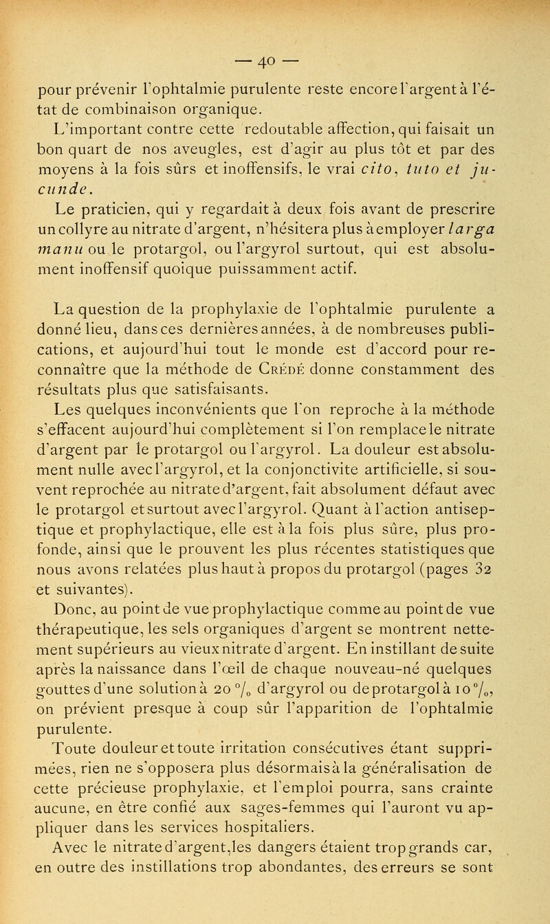 pour prévenir l'ophtalmie purulente reste encore l'argent à l'é- tat de combinaison organique. L'important contre cette redoutable affection, qui faisait un bon quart de nos aveugles, est d'agir au plus tôt et par des moyens à la fois sûrs et inoffensifs, le vrai cito, tuto et ju- ciinde. Le praticien, qui y regardait à deux fois avant de prescrire un collyre au nitrate d'argent, n'hésitera plus à employer larga manu ou le protargol, ou l'argyrol surtout, qui est absolu- ment inoffensif quoique puissamment actif. La question de la prophylaxie de l'ophtalmie purulente a donné lieu, dans ces dernières années, à de nombreuses publi- cations, et aujourd'hui tout le monde est d'accord pour re- connaître que la méthode de Crédé donne constamment des résultats plus que satisfaisants. Les quelques inconvénients que Ton reproche à la méthode s'effacent aujourd'hui complètement si l'on remplace le nitrate d'argent par le protargol ou l'argyrol. La douleur est absolu- ment nulle avec l'argyrol, et la conjonctivite artificielle, si sou- vent reprochée au nitrate d'argent, fait absolument défaut avec le protargol et surtout avec l'argyrol. Quant à l'action antisep- tique et prophylactique, elle est à la fois plus sûre, plus pro- fonde, ainsi que le prouvent les plus récentes statistiques que nous avons relatées plus haut à propos du protargol (pages 32 et suivantes). Donc, au point de vue prophylactique comme au point de vue thérapeutique, les sels organiques d'argent se montrent nette- ment supérieurs au vieux nitrate d'argent. En instillant de suite après la naissance dans l'œil de chaque nouveau-né quelques gouttes d'une solution à 20 °/0 d'argyrol ou de protargol à io°/0> on prévient presque à coup sûr l'apparition de l'ophtalmie purulente. Toute douleur et toute irritation consécutives étant suppri- mées, rien ne s'opposera plus désormaisàla généralisation de cette précieuse prophylaxie, et l'emploi pourra, sans crainte aucune, en être confié aux sages-femmes qui l'auront vu ap- pliquer dans les services hospitaliers. Avec le nitrate d'argent,les dangers étaient trop grands car, en outre des instillations trop abondantes, des erreurs se sont