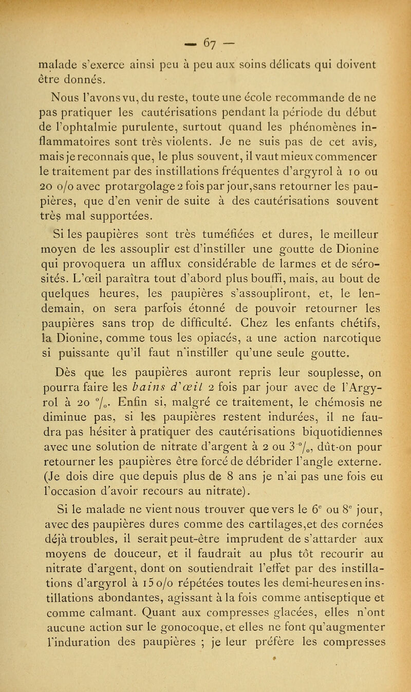 malade s'exerce ainsi peu à peu aux soins délicats qui doivent être donnés. Nous l'avons vu, du reste, toute une école recommande de ne pas pratiquer les cautérisations pendant la période du début de l'ophtalmie purulente, surtout quand les phénomènes in- flammatoires sont très violents. Je ne suis pas de cet avis, mais je reconnais que, le plus souvent, il vaut mieux commencer le traitement par des instillations fréquentes d'argyrol à 10 ou 20 o/oavec protargolage2foispar jour,sans retourner les pau- pières, que d'en venir de suite à des cautérisations souvent très mal supportées. Si les paupières sont très tuméfiées et dures, le meilleur moyen de les assouplir est d'instiller une goutte de Dionine qui provoquera un afflux considérable de larmes et de séro- sités. L'oeil paraîtra tout d'abord plus bouffi, mais, au bout de quelques heures, les paupières s'assoupliront, et, le len- demain, on sera parfois étonné de pouvoir retourner les paupières sans trop de difficulté. Chez les enfants chétifs, la Dionine, comme tous les opiacés, a une action narcotique si puissante qu'il faut n'instiller qu'une seule goutte. Dès que les paupières auront repris leur souplesse, on pourra faire les bains dœil 2 fois par jour avec de l'Argy- rol à 20 °/o- Enfin si, malgré ce traitement, le chémosis ne diminue pas, si les paupières restent indurées, il ne fau- dra pas hésiter à pratiquer des cautérisations biquotidiennes avec une solution de nitrate d'argent à 2 ou 3'°/0j dût-on pour retourner les paupières être forcé de débrider l'angle externe. (Je dois dire que depuis plus de 8 ans je n'ai pas une fois eu l'occasion d'avoir recours au nitrate). Si le malade ne vient nous trouver que vers le 6e ou 8° jour, avec des paupières dures comme des cartilages,et des cornées déjà troubles, il serait peut-être imprudent de s'attarder aux moyens de douceur, et il faudrait au plus tôt recourir au nitrate d'argent, dont on soutiendrait l'effet par des instilla- tions d'argyrol à i5o/o répétées toutes les demi-heures en ins- tillations abondantes, agissant à la fois comme antiseptique et comme calmant. Quant aux compresses glacées, elles n'ont aucune action sur le gonocoque, et elles ne font qu'augmenter l'induration des paupières ; je leur préfère les compresses