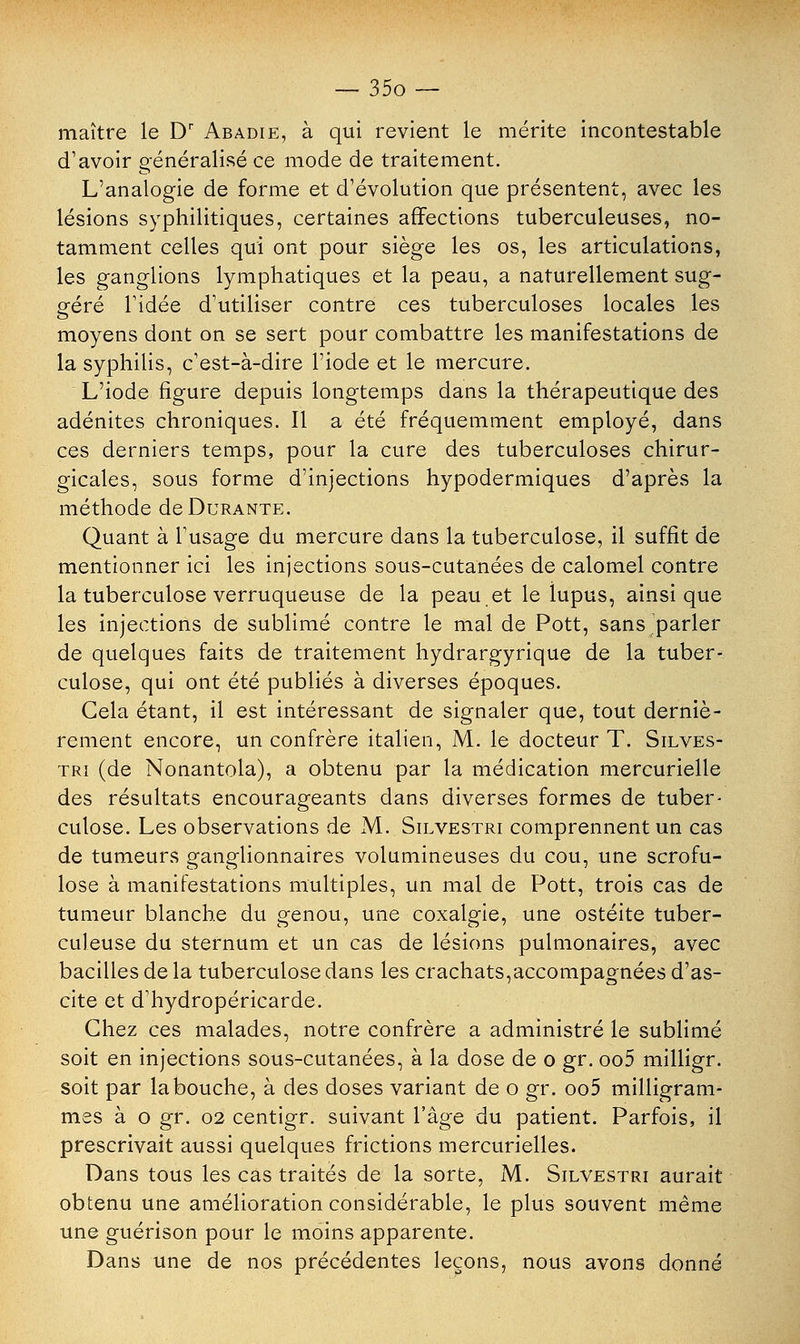 maître le Dr Abadie, à qui revient le mérite incontestable d'avoir généralisé ce mode de traitement. L'analogie de forme et d'évolution que présentent, avec les lésions syphilitiques, certaines affections tuberculeuses, no- tamment celles qui ont pour siège les os, les articulations, les ganglions lymphatiques et la peau, a naturellement sug- géré l'idée d'utiliser contre ces tuberculoses locales les moyens dont on se sert pour combattre les manifestations de la syphilis, c'est-à-dire l'iode et le mercure. L'iode figure depuis longtemps dans la thérapeutique des adénites chroniques. Il a été fréquemment employé, dans ces derniers temps, pour la cure des tuberculoses chirur- gicales, sous forme d'injections hypodermiques d'après la méthode de Durante. Quant à l'usage du mercure dans la tuberculose, il suffit de mentionner ici les injections sous-cutanées de calomel contre la tuberculose verruqueuse de la peau et le lupus, ainsi que les injections de sublimé contre le mal de Pott, sans parler de quelques faits de traitement hydrargyrique de la tuber- culose, qui ont été publiés à diverses époques. Cela étant, il est intéressant de signaler que, tout derniè- rement encore, un confrère italien, M. le docteur T. Silves- tri (de Nonantola), a obtenu par la médication mercurielle des résultats encourageants dans diverses formes de tuber- culose. Les observations de M. Silvestri comprennent un cas de tumeurs ganglionnaires volumineuses du cou, une scrofu- lose à manifestations multiples, un mal de Pott, trois cas de tumeur blanche du genou, une coxalgie, une ostéite tuber- culeuse du sternum et un cas de lésions pulmonaires, avec bacilles de la tuberculose dans les crachats,accompagnées d'as- cite et d'hydropéricarde. Chez ces malades, notre confrère a administré le sublimé soit en injections sous-cutanées, à la dose de o gr. oo5 milligr. soit par la bouche, à des doses variant de o gr. oo5 milligram- mes à o gr. 02 centigr. suivant l'âge du patient. Parfois, il prescrivait aussi quelques frictions mercurielles. Dans tous les cas traités de la sorte, M. Silvestri aurait obtenu une amélioration considérable, le plus souvent même une guérison pour le moins apparente. Dans une de nos précédentes leçons, nous avons donné