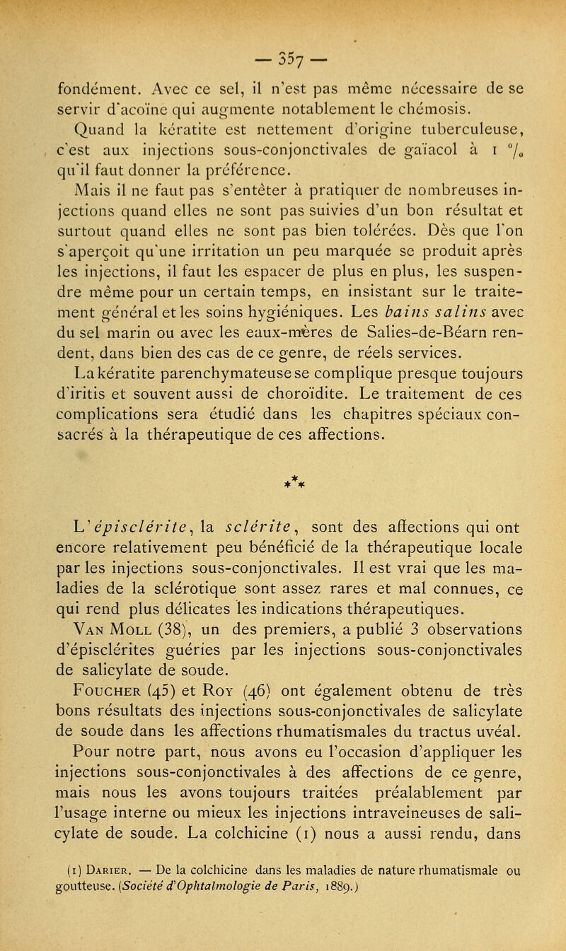 fondement. Avec ce sel, il n'est pas même nécessaire de se servir d'acoïne qui augmente notablement le chémosis. Quand la kératite est nettement d'origine tuberculeuse, c'est aux injections sous-conjonctivales de gaïacol à i °f0 qu'il faut donner la préférence. Mais il ne faut pas s'entêter à pratiquer de nombreuses in- jections quand elles ne sont pas suivies d'un bon résultat et surtout quand elles ne sont pas bien tolérées. Dès que l'on s'aperçoit qu'une irritation un peu marquée se produit après les injections, il faut les espacer de plus en plus, les suspen- dre même pour un certain temps, en insistant sur le traite- ment général et les soins hygiéniques. Les bains salins avec du sel marin ou avec les eaux-mères de Salies-de-Béarn ren- dent, dans bien des cas de ce genre, de réels services. La kératite parenchymateusese complique presque toujours d'iritis et souvent aussi de choroïdite. Le traitement de ces complications sera étudié dans les chapitres spéciaux con- sacrés à la thérapeutique de ces affections. L'épisclérite, la sclérite, sont des affections qui ont encore relativement peu bénéficié de la thérapeutique locale par les injections sous-conjonctivales. Il est vrai que les ma- ladies de la sclérotique sont assez rares et mal connues, ce qui rend plus délicates les indications thérapeutiques. Van Moll (38), un des premiers, a publié 3 observations d'épisclérites guéries par les injections sous-conjonctivales de salicylate de soude. Foucher (45) et Roy (46) ont également obtenu de très bons résultats des injections sous-conjonctivales de salicylate de soude dans les affections rhumatismales du tractus uvéal. Pour notre part, nous avons eu l'occasion d'appliquer les injections sous-conjonctivales à des affections de ce genre, mais nous les avons toujours traitées préalablement par l'usage interne ou mieux les injections intraveineuses de sali- cylate de soude. La colchicine (1) nous a aussi rendu, dans (1) Darier. — De la colchicine dans les maladies de nature rhumatismale ou goutteuse. {Société d'Ophtalmologie de Paris, 1889.)