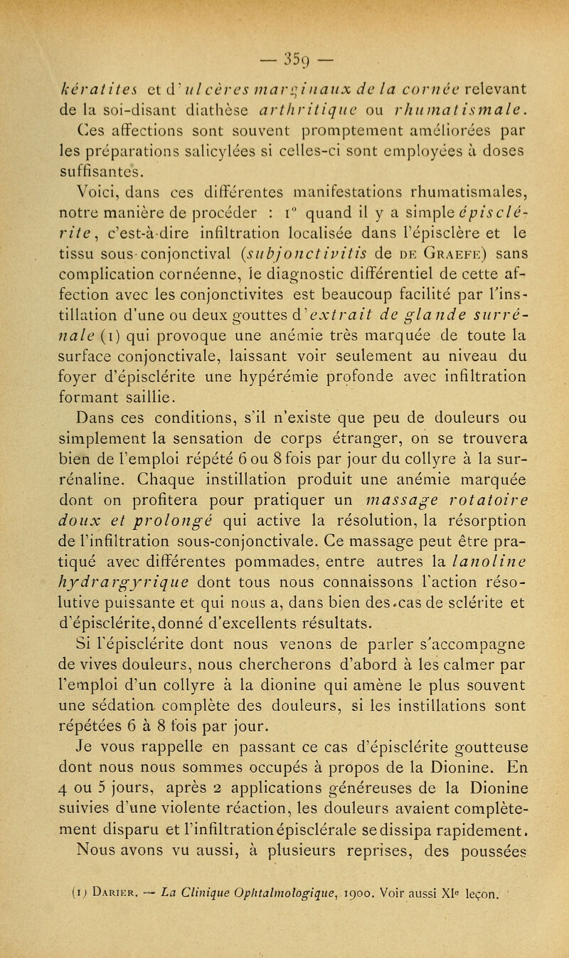 kératites et cT ulcères marginaux de la cornée relevant de la soi-disant diathèse arthritique ou rhumatismale. Ces affections sont souvent prompte ment améliorées par les préparations salicylées si celles-ci sont employées à doses suffisantes. Voici, dans ces différentes manifestations rhumatismales, notre manière de procéder : i° quand il y a simple épis clé- rite, c'est-à-dire infiltration localisée dans l'épisclère et le tissu sous-conjonctival {suhjonctivitis de de Graefe) sans complication cornéenne, Je diagnostic différentiel de cette af- fection avec les conjonctivites est beaucoup facilité par l'ins- tillation d'une ou deux gouttes d'extrait de glande surré- nale (i) qui provoque une anémie très marquée de toute la surface conjonctivale, laissant voir seulement au niveau du foyer d'épisclérite une hypérémie profonde avec infiltration formant saillie. Dans ces conditions, s'il n'existe que peu de douleurs ou simplement la sensation de corps étranger, on se trouvera bien de remploi répété 6 ou 8 fois par jour du collyre à la sur- rénaline. Chaque instillation produit une anémie marquée dont on profitera pour pratiquer un massage rotatoire doux et prolongé qui active la résolution, la résorption de l'infiltration sous-conjonctivale. Ce massage peut être pra- tiqué avec différentes pommades, entre autres la lanoline hydrargyrique dont tous nous connaissons l'action réso- lutive puissante et qui nous a, dans bien des.cas de sclérite et d'épisclérite, donné d'excellents résultats. Si l'épisclérite dont nous venons de parler s'accompagne de vives douleurs, nous chercherons d'abord à les calmer par l'emploi d'un collyre à la dionine qui amène le plus souvent une sédation complète des douleurs, si les instillations sont répétées 6 à 8 fois par jour. Je vous rappelle en passant ce cas d'épisclérite goutteuse dont nous nous sommes occupés à propos de la Dionine. En 4 ou 5 jours, après 2 applications généreuses de la Dionine suivies d'une violente réaction, les douleurs avaient complète- ment disparu et l'infiltration épisclérale se dissipa rapidement. Nous avons vu aussi, à plusieurs reprises, des poussées (i) Darier. — La Clinique Ophtalmologique, 1900. Voir aussi XIe leçon.