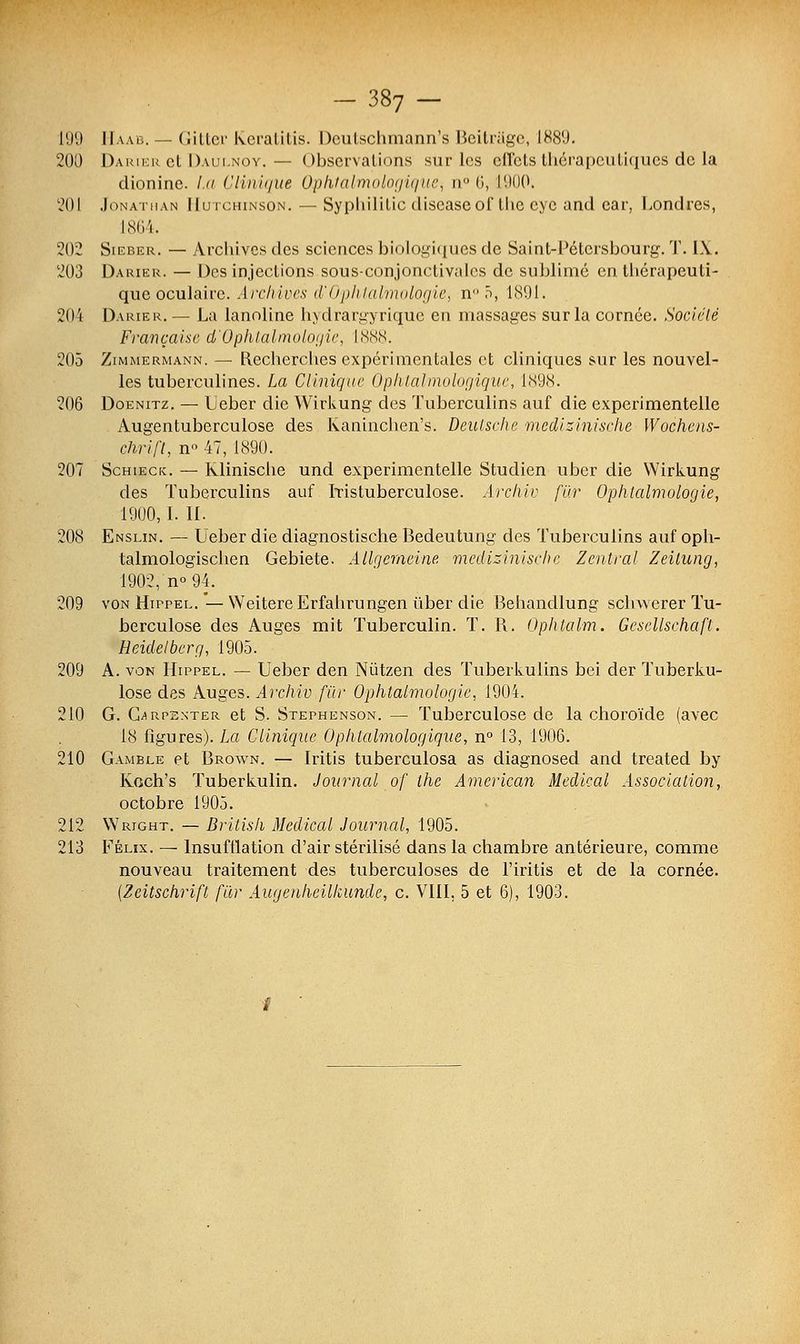 199 Haab. — Gitter kcratitis. Deutschmann's Beitrâge, 1889. 200 Darier et Daui.noy. — Observations sur les effets thérapeutiques de la dionine. La Clinique Ophtalmologique, n° 6, 1900. 201 Jonathan llutchinson.— Syphililic discasc of the cyc and car, Londres, 1864. 202 Sieber. — Archives des sciences biologiques de Saint-Pétersbourg. T. I\. 203 Darier. — Des injections sous-conjonctivalcs de sublimé en thérapeuti- que oculaire. Archives d'Ophtalmologie, n°5, 1891. 204 Darier. — La lanoline hydrargyrique en massages sur la cornée. Société Française d'Ophtalmologie, 1888. 205 Zimmermann. — Recherches expérimentales et cliniques sur les nouvel- les tuberculines. La Clinique Ophtalmologique, l.S9cS. 206 Doenitz. — Leber die WirLung des Tuberculins auf die experimentelle Augentuberculose des Kaninchen's. Deutsche medizinische Wochcns- chrift, n° 47, 1890. 207 Schieck. — Klinische und experimentelle Studien uber die Wirkung des Tuberculins auf ïristuberculose. Archiv fur Ophtalmologie, 1900,1. II. 208 Enslin. — Ueber die diagnostische Bedeutung des Tuberculins auf oph- talmologischen Gebiete. Atlgemeine medizinische Zentral Zeitung, 190:2, n° 94. 209 von Hippel.—WeitereErfahrungen ùber die Behandlung schwerer Tu- berculose des Auges mit Tuberculin. T. R. Ophtalm. Gesellschaft. Heidelbcrg, 1905. 209 A. von Hippel. — Ueber den Nùtzen des Tuberkulins bei der Tuberku- lose des Auges. Archiv fin- Ophtalmologie, 1904. 210 G. G^rpbnter et S. Stephenson. — Tuberculose de la choroïde (avec 18 figures). La Clinique Ophtalmologique, n° 13, 1906. 210 Gamble et Brown. — Iritis tuberculosa as diagnosed and treated by Koch's Tuberkulin. Journal of the American Médical Association,. octobre 1905. 212 Wright. — British Médical Journal, 1905. 213 Félix. — Insufflation d'air stérilisé dans la chambre antérieure, comme nouveau traitement des tuberculoses de l'iritis et de la cornée. {Zeitschrift fur Augenhcilkunde, c. VIII, 5 et 6), 1903.