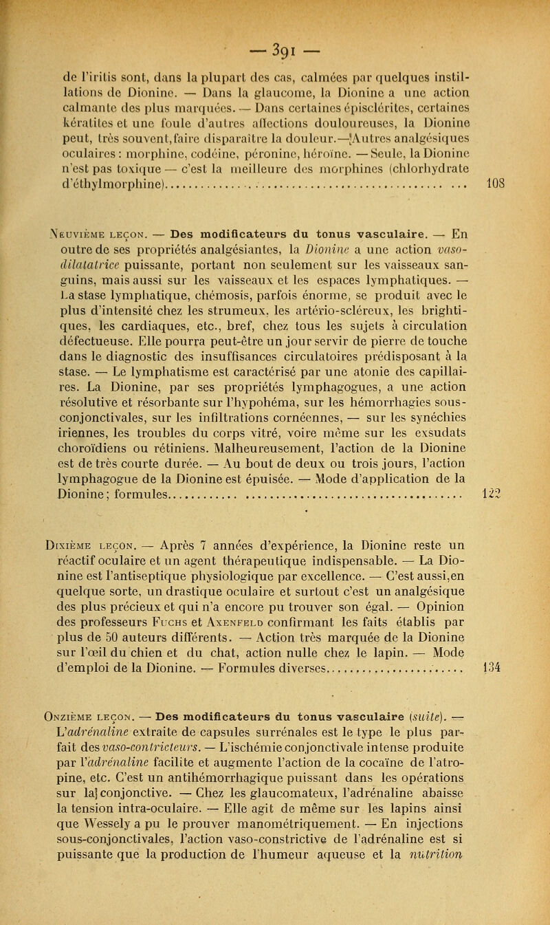 de l'iritis sont, dans la plupart des cas, calmées par quelques instil- lations de Dioninc. — Dans la glaucome, la Dionine a une action calmante des plus marquées. — Dans certaines épiselérites, certaines kératites et une foule d'autres affections douloureuses, la Dionine peut, très souvent,faire disparaître la douleur.—JAutrcs analgésiques oculaires : morphine, codéine, péroninc, héroïne. —Seule, la Dionine n'est pas toxique — c'est la meilleure des morphines (chlorhydrate d'éthylmorphine) 108 Neuvième leçon. — Des modificateurs du tonus vasculaire. — En outre de ses propriétés analgésiantes, la Dionine a une action vaso- dilatatrice puissante, portant non seulement sur les vaisseaux san- guins, mais aussi sur les vaisseaux et les espaces lymphatiques. — La stase lymphatique, chémosis, parfois énorme, se produit avec le plus d'intensité chez les strumeux. les artério-scléreux, les brighti- ques. les cardiaques, etc., bref, chez tous les sujets à circulation défectueuse. Elle pourra peut-être un jour servir de pierre de touche dans le diagnostic des insuffisances circulatoires prédisposant à la stase. — Le lymphatisme est caractérisé par une atonie des capillai- res. La Dionine, par ses propriétés lymphagogues, a une action résolutive et résorbante sur l'hypohéma, sur les hémorrhagies sous- conjonctivales, sur les infiltrations cornéennes, — sur les synéchies iriennes, les troubles du corps vitré, voire même sur les exsudats choroïdiens ou rétiniens. Malheureusement, l'action de la Dionine est de très courte durée. — Au bout de deux ou trois jours, l'action lymphagogue de la Dionine est épuisée. — Mode d'application de la Dionine ; formules 122 Dixième leçon. — Après 7 années d'expérience, la Dionine reste un réactif oculaire et un agent thérapeutique indispensable. — La Dio- nine est l'antiseptique physiologique par excellence. — C'est aussi,en quelque sorte, un drastique oculaire et surtout c'est un analgésique des plus précieux et qui n'a encore pu trouver son égal. — Opinion des professeurs Fuchs et Axenfeld confirmant les faits établis par plus de 50 auteurs différents. — Action très marquée de la Dionine sur l'œil du chien et du chat, action nulle chez le lapin. — Mode d'emploi de la Dionine. — Formules diverses 134 Onzième leçon. — Des modificateurs du tonus vasculaire (suite). ^ L'adrénaline extraite de capsules surrénales est le type le plus par- fait des vaso-contricteurs. — L'ischémie conjonctivale intense produite par V'adrénaline facilite et augmente l'action de la cocaïne de l'atro- pine, etc. C'est un antihémorrhagique puissant dans les opérations sur la] conjonctive. —Chez les glaucomateux, l'adrénaline abaisse la tension intra-oculaire. — Elle agit de même sur les lapins ainsi que Wessely a pu le prouver manométriquement. — En injections sous-conjonctivales, l'action vaso-constrictive de l'adrénaline est si puissante que la production de l'humeur aqueuse et la nutrition