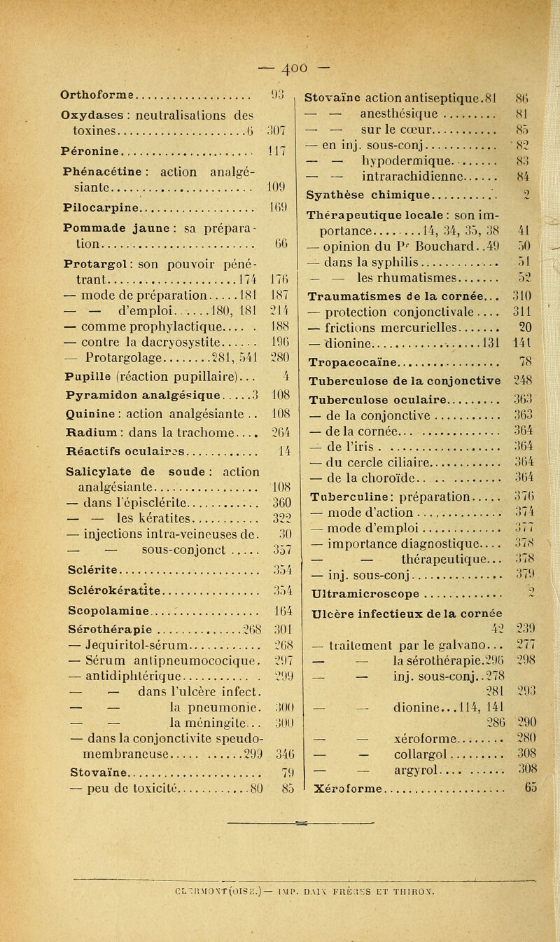 Orthoforme 93 Oxydases : neutralisations des toxines 6 307 Péronine 1.17 Phénacétine : action analgé- siante 109 Pilocarpine 169 Pommade jaune: sa prépara- tion 66 Protargol : son pouvoir péné- trant 174 176 — mode de préparation 181 187 — — d'emploi 180,181 214 — comme prophylactique 188 — contre la dacryosystite 196 — Protargolage 281,541 280 Pupille (réaction pupillaire)... 4 Pyramidon analgésique 3 108 Quinine: action analgésiante .. 108 Radium : dans la trachome.... 264 Réactifs oculaires 14 Salicylate de soude : action analgésiante 108 — dans l'épisclérite 360 — — les kératites 322 — injections intra-veineuses de. 30 — — sous-conjonct 357 Sclérite 354 Sclérokératite 354 Scopolamine.. 164 Sérothérapie 268 301 — Jequiritol-sérum 268 — Sérum anlipneumococique. 297 — antidiphtérique 299 — — dans l'ulcère infect. — — la pneumonie. 300 — — la méningite... 300 — dans la conjonctivite speudo- membrancuse 299 346 Stovaïne 79 — peu de toxicité 80 85 Stovaïne action antiseptique.<S1 — — anesthésique — — sur le cœur en inj. sous-conj — hypodermique. •. — intrarachidiennc. Synthèse chimique Thérapeutique locale : son im- portance 14, 34, 35, 38 — opinion du Pf Bouchard. .49 — dans la syphilis — — les rhumatismes Traumatismes de la cornée... — protection conjonclivale.... — frictions mercurielles — idionine 131 Tropacocaïne Tuberculose de la conjonctive Tuberculose oculaire — de la conjonctive — de la cornée — de l'iris — du cercle ciliaire — de la choroïde Tuberculine: préparation — mode d'action — mode d'emploi — importance diagnostique— — — thérapeutique... — inj. sous-conj Ultramicroscope Ulcère infectieux de la cornée 42 — traitement par le galvano... — — la sérothérapie.296 — — inj. sous-conj — dionine.. .114, 278 281 141 286 xéroforme. collargol.. argyrol Xéroforme. 86 SI 85 82 83 84 2 41 50 51 52 310 311 20 141 78 248 363 363 364 364 364 364 376 374 377 3 7 S 378 379 9 239 277 298 293 290 280 308 308 65 CLTHM0NT(0IS2.)— [MP. DA1V FRÈaSS ET TIJIROX.