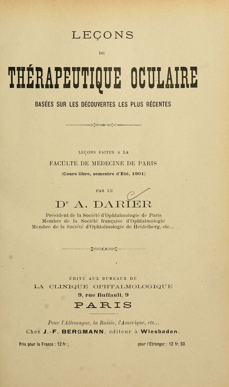 DE THÉRAPEUTIQUE OCULAIRE BASÉES SUR LES DÉCOUVERTES LES PLUS RÉCENTES LEÇONS FAITES A LA FACULTÉ DE MÉDECINE DE PARIS (Cours libre, semestre d'Eté, 1901) DB A. D A HIER Président de la Société d'Ophtalmologie de Paris Membre de la Société française d'Ophtalmologie Membre de la Société d'Ophtalmologie de Heidelberg, etc. EDITE AUX BUREAUX DE LA CLINIQUE OPHTALMOLOGIQUE 9, rue Buiîault, 9 =P ARIS Pour l'Allemagne, la Russie, l'Amérique, etc.. Chez J.-F. BERQMANN. éditeur à Wiesbaden. Prix pour la France : 12fr. ; pour l'Etranger : 12 fr. 50.