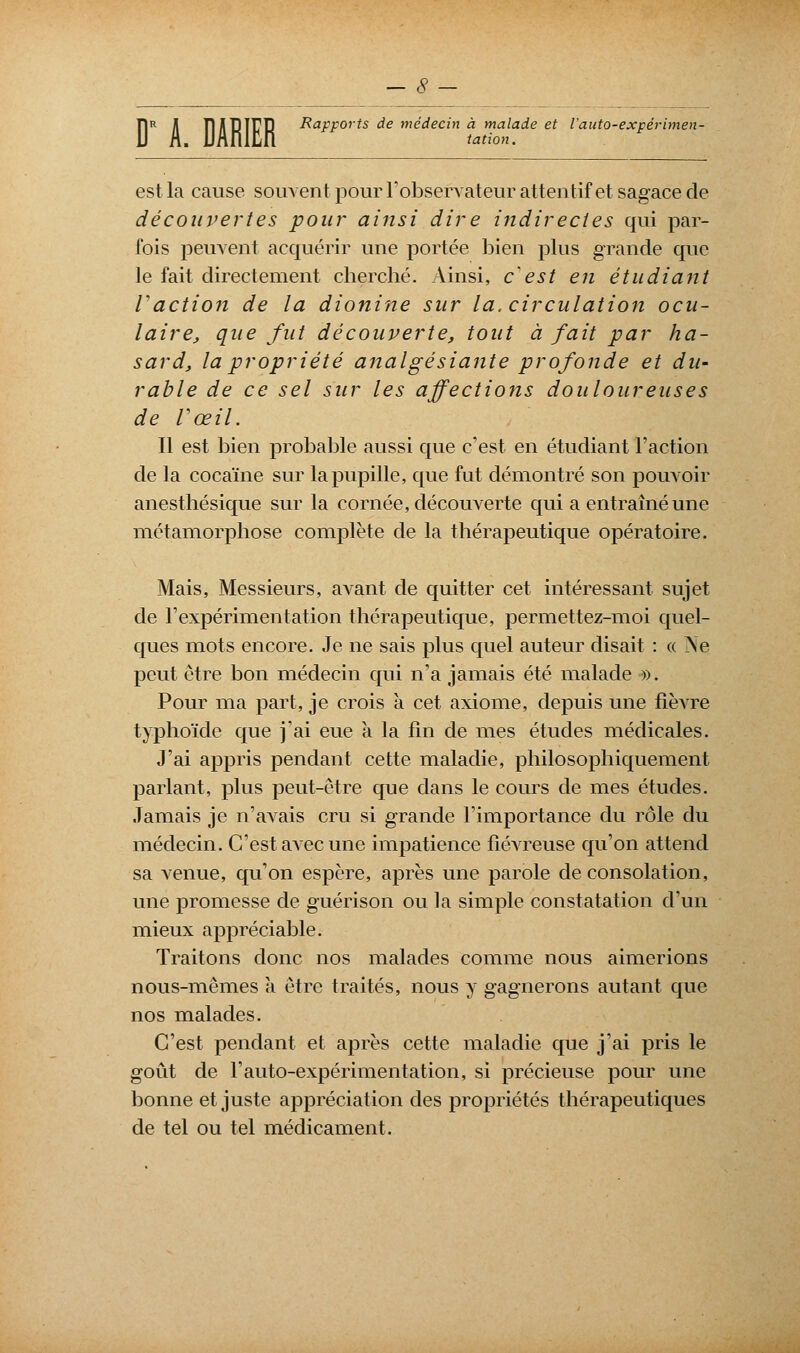 D A. DARIER Rapports de médecin à malade et Vauto-expérimen- tation. est la cause souvent pour l'observateur attentif et sagace de découvertes pour ainsi dire indirectes qui par- fois peuvent acquérir une portée bien plus grande que le fait directement cherché. Ainsi, c'est en étudiant Vaction de la dionine sur la. circulation ocu- laire, que fut découverte, tout à fait par ha- sard, la propriété analgésiante profonde et du- rable de ce sel sur les affections douloureuses de Vœil. Il est bien probable aussi que c'est en étudiant l'action de la cocaïne sur la pupille, que fut démontré son pouvoir anesthésique sur la cornée, découverte qui a entraîné une métamorphose complète de la thérapeutique opératoire. Mais, Messieurs, avant de quitter cet intéressant sujet de l'expérimentation thérapeutique, permettez-moi quel- ques mots encore. Je ne sais plus quel auteur disait : « Ne peut être bon médecin qui n'a jamais été malade ». Pour ma part, je crois à cet axiome, depuis une fièvre typhoïde que j'ai eue à la fin de mes études médicales. J'ai appris pendant cette maladie, philosophiquement parlant, plus peut-être que dans le cours de mes études. Jamais je n'avais cru si grande l'importance du rôle du médecin. C'est avec une impatience fiéATeuse qu'on attend sa venue, qu'on espère, après une parole de consolation, une promesse de guérison ou la simple constatation d'un mieux appréciable. Traitons donc nos malades comme nous aimerions nous-mêmes a être traités, nous y gagnerons autant que nos malades. C'est pendant et après cette maladie que j'ai pris le goût de l'auto-expérimentation, si précieuse pour une bonne et juste appréciation des propriétés thérapeutiques de tel ou tel médicament.