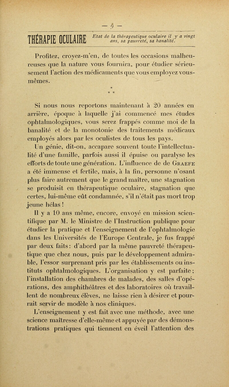 TUTB A uTF flfTlT JUBE Etat ^e ^a thérapeutique oculaire il y a vingt lfllinArljU ULULnlfiJl ans, sa pauvreté, sa banalité. Profitez, croyez-m'en, de toutes les occasions malheu- reuses que la nature vous fournira, pour étudier sérieu- sement l'action des médicaments que vous employez vous- mêmes. # # * Si nous nous reportons maintenant à 20 années en arrière, époque à laquelle j'ai commencé mes études ophtalmologiques, vous serez frappés comme moi de la banalité et de la monotonie des traitements médicaux employés alors parles oculistes de tous les pays. Un génie, dit-on, accapare souvent toute l'intellectua- lité d'une famille, parfois aussi il épuise ou paralyse les efforts de toute une génération. L'influence de de Graefe a été immense et fertile, mais, à la fin, personne n'osant plus faire autrement que le grand maître, une stagnation se produisit en thérapeutique oculaire, stagnation que certes, lui-même eût condamnée, s'il n'était pas mort trop jeune hélas ! Il y a 10 ans même, encore, envoyé en mission scien- tifique par M. le Ministre de l'Instruction publique pour étudier la pratique et l'enseignement de l'ophtalmologie dans les Universités de l'Europe Centrale, je fus frappé par deux faits : d'abord par la même pauvreté thérapeu- tique que chez nous, puis par le développement admira- ble, l'essor surprenant pris par les établissements ou ins- tituts ophtalmologiques. L'organisation y est parfaite ; l'installation des chambres de malades, des salles d'opé- rations, des amphithéâtres et des laboratoires où travail- lent de nombreux élèves, ne laisse rien à désirer et pour- rait servir de modèle à nos cliniques. L'enseignement y est fait avec une méthode, avec une science maîtresse d'elle-même et appuyée par des démons- trations pratiques qui tiennent en éveil l'attention des