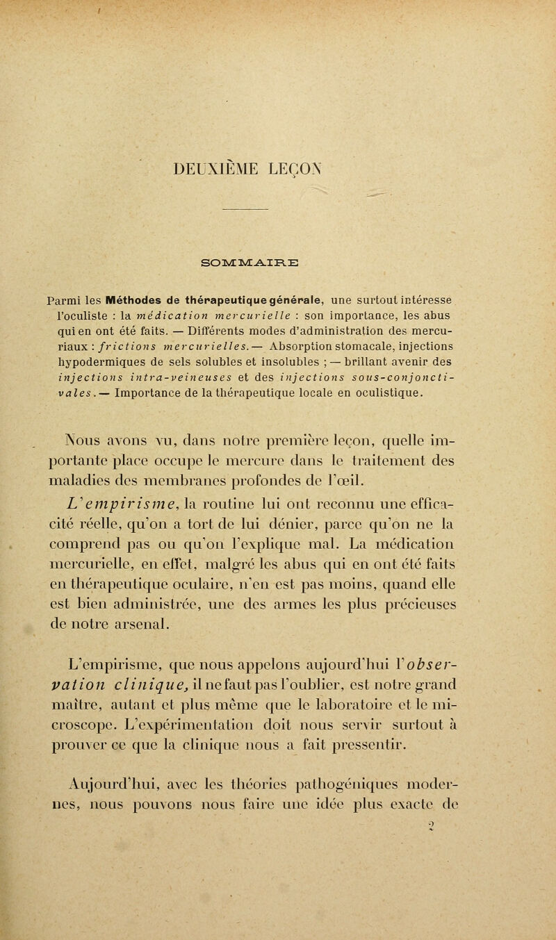 DEUXIEME LEÇON Parmi les Méthodes de thérapeutique générale, une surtout intéresse l'oculiste : la médication mercurielle : son importance, les abus qui en ont été faits. — Différents modes d'administration des mercu- riaux : frictions mercnrielles. — Absorption stomacale, injections hypodermiques de sels solubles et insolubles ; — brillant avenir des injections intra-veineuses et des injections sous-conjoncti- vales.— Importance de la thérapeutique locale en oculistique. Nous avons vu, clans notre première leçon, quelle im- portante place occupe le mercure clans le traitement des maladies des membranes profondes de l'œil. L'empirisme, la routine lui ont reconnu une effica- cité réelle, qu'on a tort de lui dénier, parce qu'on ne la comprend pas ou qu'on l'explique mal. La médication mercurielle, en effet, malgré les abus qui en ont été faits en thérapeutique oculaire, n'en est pas moins, quand elle est bien administrée, une des armes les plus précieuses de notre arsenal. L'empirisme, que nous appelons aujourd'hui Y obser- vation clin iq u e, il ne faut pas l'oublier, est notre grand maître, autant et plus même que le laboratoire et le mi- croscope. L'expérimentation doit nous servir surtout à prouver ce que la clinique nous a fait pressentir. Aujourd'hui, avec les théories pathogéniques moder- nes, nous pouvons nous faire une idée plus exacte de