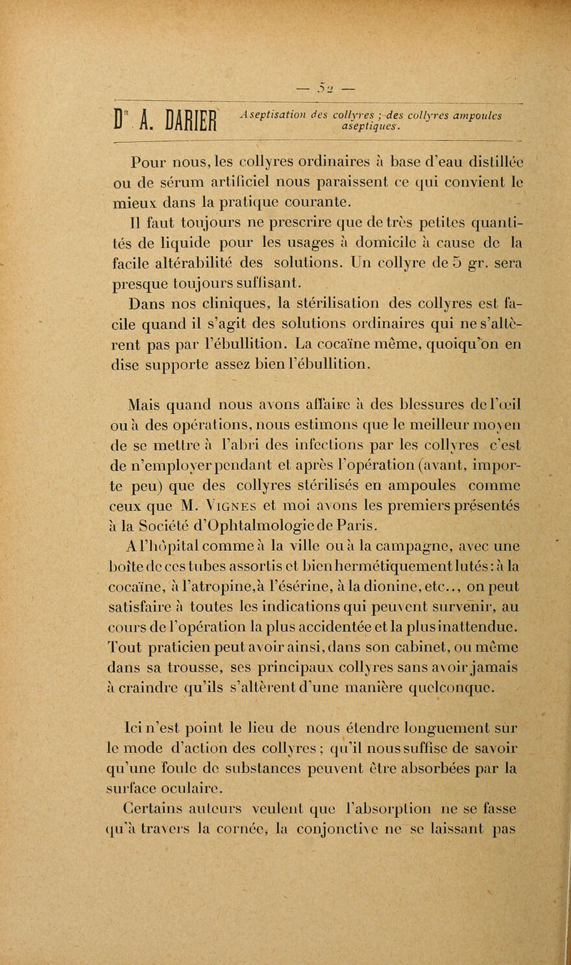 J)2 — îl il FI/iRIFR A&eptisation des collyres ; des collyres ampoules Pour nous, les collyres ordinaires à base d'eau distillée ou de sérum artificiel nous paraissent ce qui convient le mieux: dans la pratique courante. Il faut toujours ne prescrire que de très petites quanti- tés de liquide pour les usages à domicile à cause de la facile altérabilité des solutions. Un collyre de 5 gr. sera presque toujours suflisant. Dans nos cliniques, la stérilisation des collyres est fa- cile quand il s'agit des solutions ordinaires qui ne s'altè- rent pas par l'ébullition. La cocaïne même, quoiqu'on en dise supporte assez bien l'ébullition. Mais quand nous avons affaire a des blessures de l'œil ou a des opérations, nous estimons que le meilleur moyen de se mettre à l'abri des infections par les collyres c'est de n'employer pendant et après l'opération (avant, impor- te peu) que des collyres stérilisés en ampoules comme ceux que M. Vignes et moi avons les premiers présentés a la Société d'Ophtalmologie de Paris. A l'hôpital comme à la ville ou à la campagne, avec une boite de ces tubes assortis et bien hermétiquement lûtes : à la cocaïne, à l'atropine,à l'ésérine, àladionine,etc, on peut satisfaire à toutes les indications qui peuvent survenir, au cours de l'opération la plus accidentée et la plus inattendue. Tout praticien peut avoir ainsi, dans son cabinet, ou même dans sa trousse, ses principaux collyres sans avoir jamais à craindre qu'ils s'altèrent d'une manière quelconque. Ici n'est point le lieu de nous étendre longuement sur le mode d'action des collyres ; qu'il nous suffise de savoir qu'une foule de substances peuvent être absorbées par la surface oculaire. Certains ailleurs veulent que l'absorption ne se fasse qu'à, travers la cornée, la conjonctive ne se laissant pas