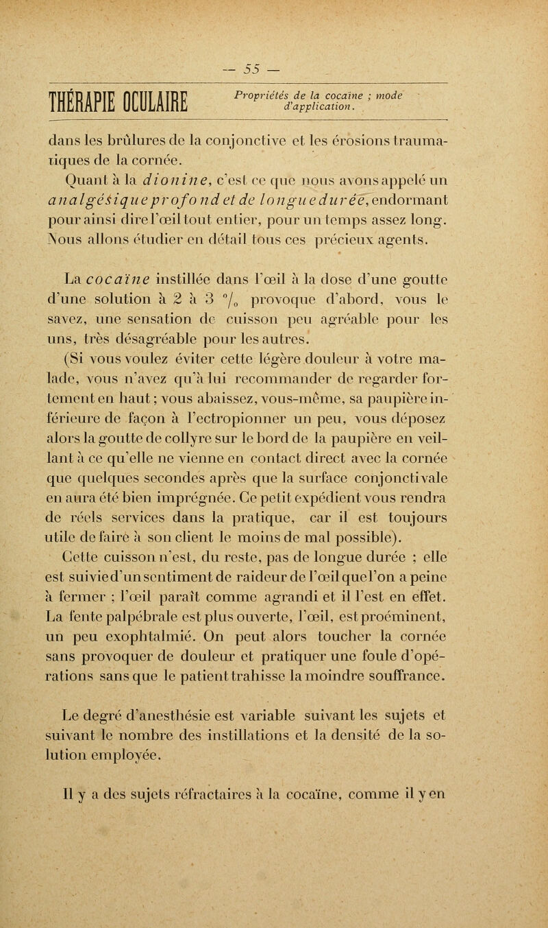 d'application. THÉRAPIE firiiï IIÎRF Propriétés de la cocaïne ; mode dans les brûlures de la conjonctive et les érosions trauma- ïiques de la cornée. Quant a la dionine, c'est ce que nous avons appelé un a 11 a Igés iquep r ofo ndet de longue durée, endormant pour ainsi dire l'œil tout entier, pour un temps assez long. Nous allons étudier en détail tous ces précieux agents. La. cocaïne instillée dans l'œil à la dose d'une goutte d'une solution à 2 à 3 °/0 provoque d'abord, vous le savez, une sensation de cuisson peu agréable pour les uns, très désagréable pour les autres. (Si vous voulez éviter cette légère douleur à votre ma- lade, vous n'avez qu'à lui recommander de regarder for- tement en haut ; vous abaissez, vous-même, sa paupière in- férieure de façon à l'ectropionner un peu, vous déposez alors la goutte de collyre sur le bord de la paupière en veil- lant à ce qu'elle ne vienne en contact direct avec la cornée que quelques secondes après que la surface conjonctivale en aura été bien imprégnée. Ce petit expédient vous rendra de réels services dans la pratique, car il est toujours utile défaire a son client le moins de mal possible). Cette cuisson n'est, du reste, pas de longue durée ; elle est suivie d'un sentiment de raideur de l'œil que l'on a peine à fermer ; l'œil paraît comme agrandi et il l'est en effet. La fente palpébrale est plus ouverte, l'œil, est proéminent, un peu exophtalmié. On peut alors toucher la cornée sans provoquer de douleur et pratiquer une foule d'opé- rations sans que le patient trahisse la moindre souffrance. Le degré d'anesthésie est variable suivant les sujets et suivant le nombre des instillations et la densité de la so- lution employée. Il y a des sujets réfractaircs a la cocaïne, comme il yen