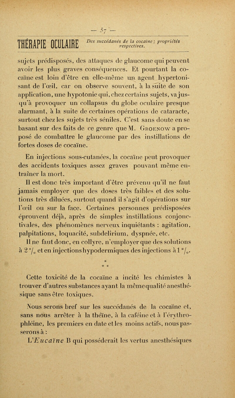 — j- TUER il PIE firill AIRE ^es succédanés de la cocaïne; propriétés respectives. sujets prédisposés, des attaques de glaucome qui peuvent avoir les plus graves conséquences. Et pourtant la co- caïne est loin d'être en elle-même un agent hypertoni- sant de l'œil, car on observe souvent, à la suite de son application, une hypotonie qui, chez certains sujets, va jus- qu'à provoquer un collapsus du globe oculaire presque alarmant, a la suite de certaines opérations de cataracte, surtout chez les sujets très séniles. C'est sans doute en se basant sur des faits de ce genre que M. Groenow a pro- posé de combattre le glaucome par des instillations de fortes doses de cocaïne. En injections sous-cutanées, la cocaïne peut provoquer des accidents toxiques assez graves pouvant même en- traîner la mort. Il est donc très important d'être prévenu qu'il ne faut jamais employer que des doses très faibles et des solu- tions très diluées, surtout quand il s'agit d'opérations sur l'œil ou sur la face. Certaines personnes prédisposées éprouvent déjà, après de simples instillations conjone- tivales, des phénomènes nerveux inquiétants : agitation, palpitations, loquacité, subdelirium, dyspnée, etc. Il ne faut donc, en collyre, n'employer que des solutions à 2 °/0 eten injections hypodermiques des injections àl °/0. Cette toxicité de la cocaïne a incité les chimistes à trouver d'autres substances ayant la même qualité anesthé- sique sans être toxiques. Nous serons bref sur les succédanés de la cocaïne et, sans nous arrêter à la théine, à la caféine et à Férythro- phléine, les premiers en date et les moins actifs, nous pas- serons à : VEucaïne B qui posséderait les vertus anesthésiques