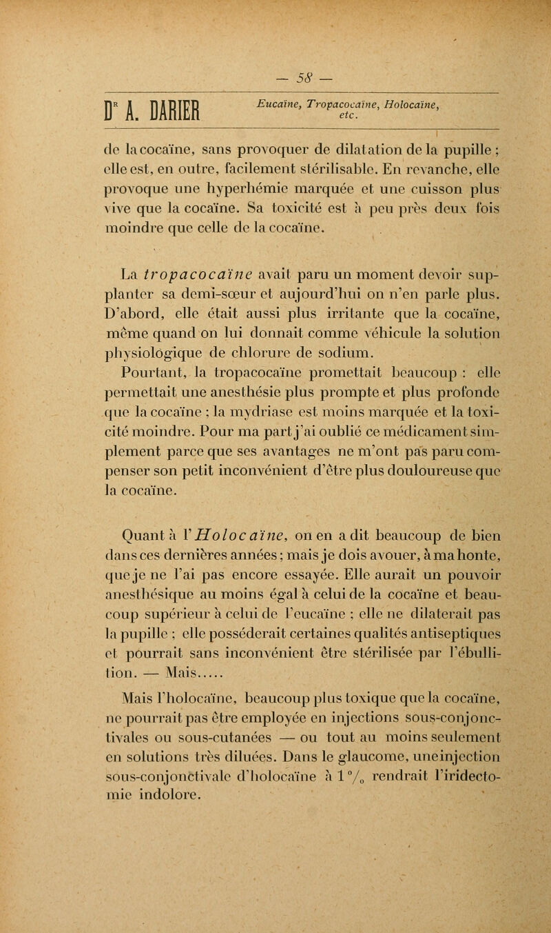 D A. D1RIER Eucaïne, Tropacocaïne, Holocaïne, etc. de la cocaïne, sans provoquer de dilatation delà pupille; elle est, en outre, facilement stérilisable. En revanche, elle provoque une hyperhémie marquée et une cuisson plus vive que la cocaïne. Sa toxicité est à peu près deux fois moindre que celle de la cocaïne. La tropacocaïne avait paru un moment devoir sup- planter sa demi-sœur et aujourd'hui on n'en parle plus. D'abord, elle était aussi plus irritante que la cocaïne, même quand on lui donnait comme véhicule la solution physiologique de chlorure de sodium. Pourtant, la tropacocaïne promettait beaucoup : elle permettait une anesthésie plus prompte et plus profonde que la cocaïne ; la mydriase est moins marquée et la toxi- cité moindre. Pour ma part j'ai oublié ce médicament sim- plement parce que ses avantages ne m'ont pas paru com- penser son petit inconvénient d'être plus douloureuse que la cocaïne. Quanta V Holoc aïne, on en a dit beaucoup de bien dans ces dernières années ; mais je dois avouer, à ma honte, que je ne l'ai pas encore essayée. Elle aurait un pouvoir anesthésique au moins égala celui de la cocaïne et beau- coup supérieur à celui de Fcucaïne ; elle ne dilaterait pas la pupille ; elle posséderait certaines qualités antiseptiques et pourrait sans inconvénient être stérilisée par Fébulli- tion. — Mais Mais l'holocaïne, beaucoup plus toxique que la cocaïne, ne pourrait pas être employée en injections sous-conjonc- tivales ou sous-cutanées — ou tout au moins seulement en solutions très diluées. Dans le glaucome, une injection sous-conjonctivalc d'holocaïne a 1 % rendrait l'iridecto- mie indolore.