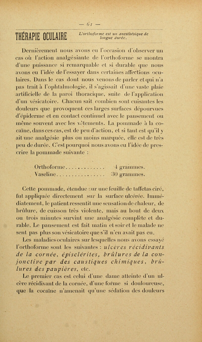 THÉRAPIE OCULAIRE L'orthoforme est un anesthésique de longue durée. Dernièrement nous avons eu l'occasion d'observer un cas où l'action analgésiante de l'orthoforme se montra d'une puissance si remarquable et si durable que nous avons eu l'idée de l'essayer dans certaines affections ocu- laires. Dans le cas dont nous venons de parler et qui n'a pas trait à l'ophtalmologie, il s'agissait d'une vaste plaie artificielle de la paroi thoracique, suite de l'application d'un vésicatoire. Chacun sait combien sont cuisantes les douleurs que - provoquent ces larges surfaces dépourvues d'épiderme et en contact continuel avec le pansement ou même souvent avec les vêtements. La pommade à la co- caïne, dans ces cas, est de peu d'action, et si tant est qu'il y ait une analgésie plus ou moins marquée, elle est de très peu de durée. C'est pourquoi nous avons eu l'idée de pres- crire la pommade suivante : Orthoforme 4 grammes. Vaseline 30 grammes. Cette pommade, étendue cur une feuille de taffetas ciré, fut appliquée directement sur la surface ulcérée. Immé- diatement, le patient ressentit une sensation de chaleur, de brûlure, de cuisson très violente, mais au bout de deux ou trois minutes survint une analgésie complète et du- rable. Le pansement est fait matin et soir et le malade ne sent pas plus son vésicatoire que s'il n'en avait pas eu. Les maladies oculaires sur lesquelles nous avons essayé l'orthoforme sont les suivantes : ulcères récidivants de la cornée, épisclérites, brûlures de la con- jonctive par des caustiques chimiques, brû- lures des paupières, etc. Le premier cas est celui d'une dame atteinte d'un ul- cère récidivant de la cornée, d'une forme si douloureuse, que la cocaïne n'amenait qu'une sédation des douleurs