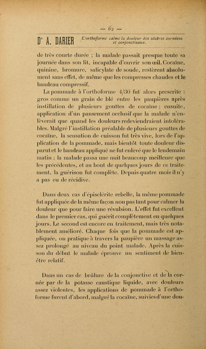 il et conjonctivaux. Î1R Jl Î1J113Ï17R L'orthoforme calme la douleur des ulcères cornéens de très courte durée ; la malade passait presque toute sa journée dans son lit, incapable d'ouvrir son œil. Cocaïne, quinine, bromure, salicylate de soude, restèrent absolu- ment sans effet, de môme que les compresses chaudes et le bandeau comprcssif. La pommade à Forthoforme 4/30 fut alors prescrite : gros comme un grain de blé entre les paupières après instillation de plusieurs gouttes de cocaïne ; ensuite, application d'un pansement occlusif que la malade n'en- lèverait que quand les douleurs redeviendraient intoléra- bles. Malgré l'instillation préalable de plusieurs gouttes de cocaïne, la sensation de cuisson fut très vive, lors de l'ap- plication de la pommade, mais bientôt toute douleur dis- parut et le bandeau appliqué ne fut enlevé que le lendemain matin ; la malade passa une nuit beaucoup meilleure que les précédentes, et au bout de quelques jours de ce traite- ment, la guérison fut complète. Depuis quatre mois il n'y a pas eu de récidive. Dans deux cas d'épisclérite rebelle, la même pommade fut appliquée de la même façon non pas tant pour calmer la douleur que pour faire une révulsion. L'effet fut excellent dans le premier cas, qui guérit complètement en quelques jours. Le second est encore en traitement, mais très nota- blement amélioré. Chaque fois que la pommade est ap- pliquée, on pratique à travers la paupière un massage as- sez prolongé au niveau du point malade. Après la cuis- son du début le malade éprouve un sentiment de bien- être relatif. Dans un cas de brûlure de la conjonctive et de la cor- née par de la potasse caustique liquide, avec douleurs assez violentes, les applications de pommade à l'ortho- forme furent d'abord, malgré la cocaïne, suivies d'une dou-