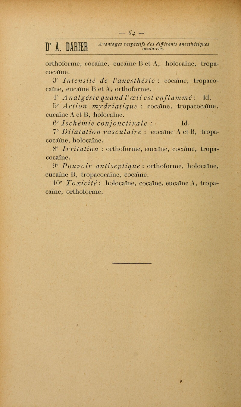 DR H TIHDTCD Avantages respectifs des différents anesthésiques L UAlilËn oculaires. orthoforme, cocaïne, eucaïne 13 et A, holocaïne, tropa- cocaïne. 3° Intensité de Vanesthésie : cocaïne, tropaco- caïne, eucaïne B et A, orthoforme. 4° Analgésie quand Vœil est enflammé: Id. 5° Action mydriatique : cocaïne, tropacocaïne, eucaïne A et B, holocame. 6° Ischémie conjonctivale : Id. 7° Dilatation vasculaire : eucaïne A et B, tropa- cocaïne, holocame. 8° Irritation : orthoforme, eucaïne, cocaïne, tropa- cocaïne. 9° Pouvoir antiseptique : orthoforme, holocaïne, eucaïne B, tropacocaïne, cocaïne. 10° Toxicité : holocaïne, cocaïne, eucaïne A, tropa- caïne, orthoforme.