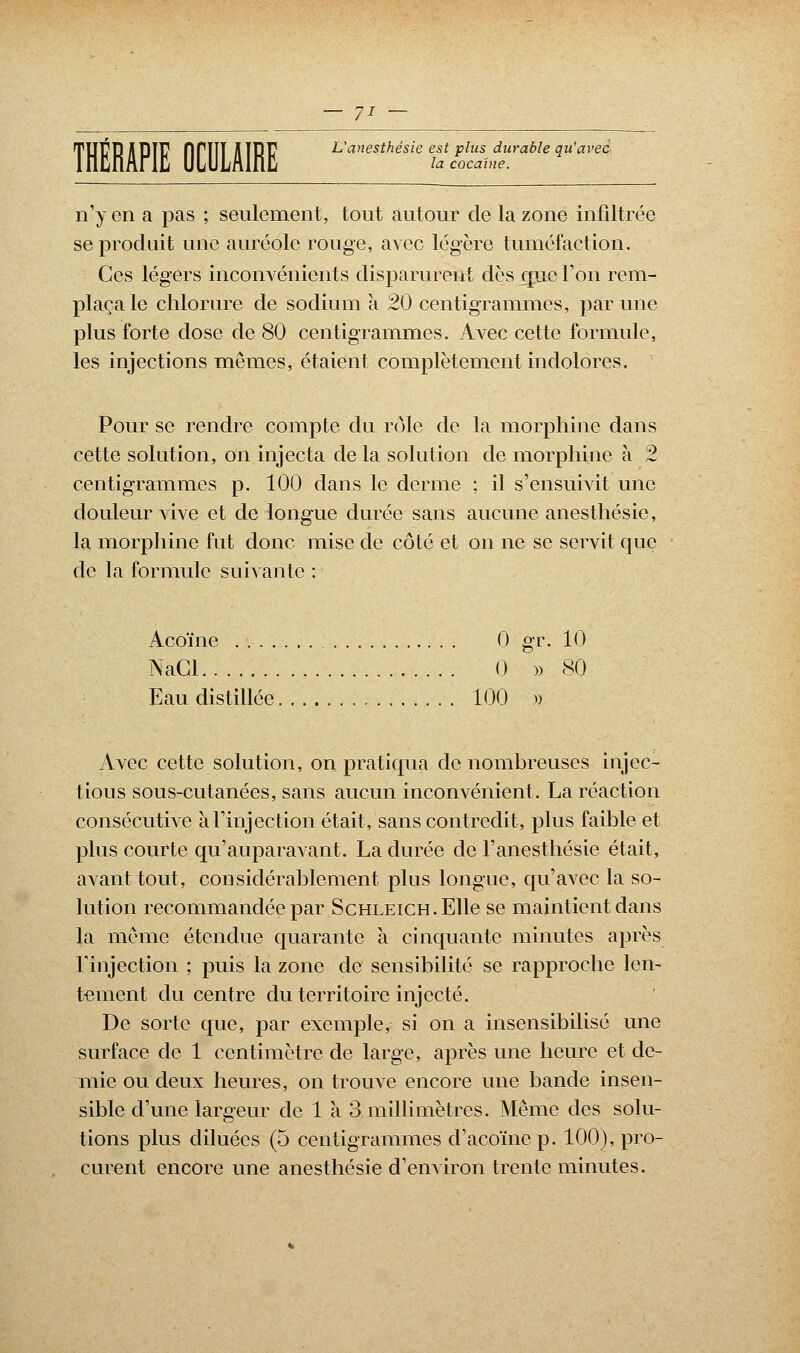 THÉRAPIE firiîï HÏRJ7 L'anesthésie est plus durable qu'avec e la coca'ine. n'y en a pas ; seulement, tout autour de la zone infiltrée se produit une auréole rouge, avec légère tuméfaction. Ces légers inconvénients disparurent dès que Ton rem- plaça le chlorure de sodium à 20 centigrammes, par une plus forte dose de 80 centigrammes. Avec cette formule, les injections mêmes, étaient complètement indolores. Pour se rendre compte du rôle de la morphine dans cette solution, on injecta de la solution de morphine à 2 centigrammes p. 100 dans le derme ; il s'ensuivit une douleur vive et de longue durée sans aucune anesthésie, la morphine fut donc mise de côté et on ne se servit que de la formule suivante : Acoïne 0 gr. 10 NaCl 0 » 80 Eau distillée 100 » Avec cette solution, on pratiqua de nombreuses injec- tious sous-cutanées, sans aucun inconvénient. La réaction consécutive à l'injection était, sans contredit, plus faible et plus courte qu'auparavant. La durée de l'anesthésie était, avant tout, considérablement plus longue, qu'avec la so- lution recommandée par Schleich. Elle se maintient dans la même étendue quarante à cinquante minutes après l'injection ; puis la zone de sensibilité se rapproche len- tement du centre du territoire injecté. De sorte que, par exemple, si on a insensibilisé une surface de 1 centimètre de large, après une heure et de- mie ou deux heures, on trouve encore une bande insen- sible d'une largeur de 1 à 3 millimètres. Même des solu- tions plus diluées (5 centigrammes d'acoïnep. 100), pro- curent encore une anesthésie d'environ trente minutes.