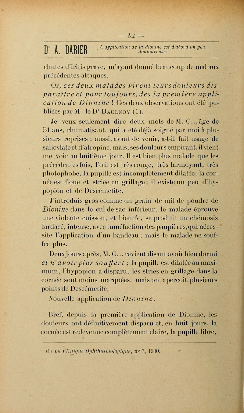 T|r I TlJITîTrD L'application de la dionine est d'abord un peu la t douloureuse. chutes d'iritis grave, m'ayant donné beaucoup de mal aux précédentes attaques. Or, ces deux malades virent leurs douleurs dis- paraître et pour toujours, dès la première appli- cation de Dionine ! Ces deux observations ont été pu- bliées par M. le D' Daulnoy (1). Je veux seulement dire deux mots de M. C..,agé de 51 ans, rhumatisant, qui a été déjà soigné par moi à plu- sieurs reprises ; aussi, avant de venir, a-t-il fait usage de salicylate et d'atropine, mais, ses douleurs empirant, il vient me voir au huitième jour. Il est bien plus malade que les précédentes fois, l'œil est très rouge, très larmoyant, très photophobe, la pupille est incomplètement dilatée, la cor- née est floue et striée en grillage ; il existe un peu d'hy- popion et de Dcscémetite. J'introduis gros comme un grain de mil de poudre de Dionine dans le cul-de-sac inférieur, le malade éprouve une violente cuisson, et bientôt, se produit un chémosis lardacé, intense, avec tuméfaction des paupières,qui néces- ' site l'application d'un bandeau ; mais le malade ne souf- fre plus. Deuxjours après, M. C... revient disant avoir bien dormi et n avoir plus souffert ; la pupille est dilatée au maxi- mum, l'hypopion a disparu, les stries en grillage dans la cornée sont moins marquées, mais on aperçoit plusieurs points de Dcscémetite. >»ou\ elle application de D ion ine. Bref, depuis la première application de Dionine, les douleurs ont définitivement disparu et, en huit jours, la cornée est redevenue complètement claire, la pupille libre,