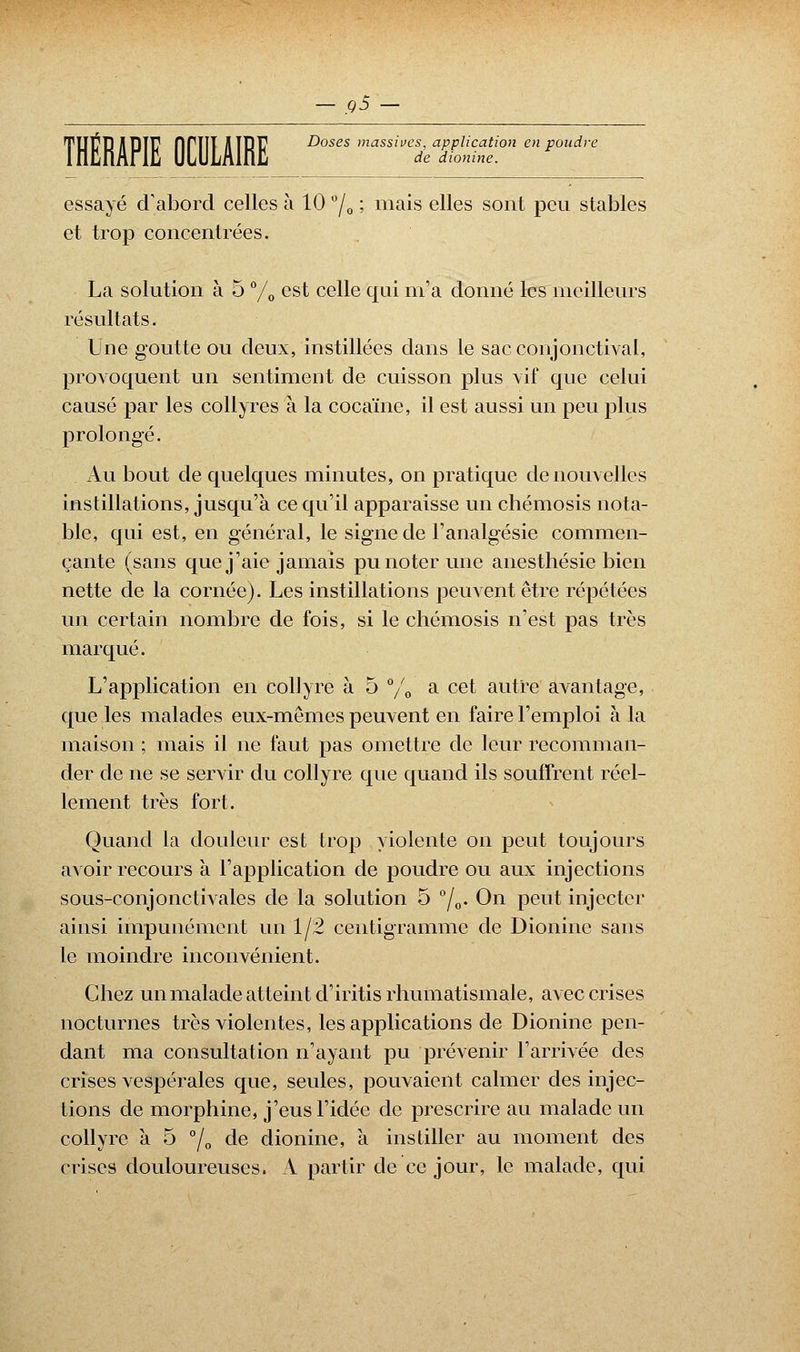 de dionine. THERAPIE firiîT illRf Doses massives, application en poudre essayé d'abord celles à 10 °/0 ; mais elles sont peu stables et trop concentrées. La solution à 5 % est celle qui m'a donné les meilleurs résultats. Une goutte ou deux, instillées dans le sac conjonctival, provoquent un sentiment de cuisson plus vif que celui causé par les collyres à la cocaïne, il est aussi un peu plus prolongé. Au bout de quelques minutes, on pratique de nouvelles instillations, jusqu'à ce qu'il apparaisse un chémosis nota- ble, qui est, en général, le signe de l'analgésie commen- çante (sans que j'aie jamais pu noter une anesthésie bien nette de la cornée). Les instillations peuvent être répétées un certain nombre de fois, si le chémosis n'est pas très marqué. L'application en collyre à 5 % a cet autre avantage, que les malades eux-mêmes peuvent en faire l'emploi à la maison ; mais il ne faut pas omettre de leur recomman- der de ne se servir du collyre que quand ils souffrent réel- lement très fort. Quand la douleur est trop violente on peut toujours avoir recours à l'application de poudre ou aux injections sous-conjonctivales de la solution 5 0/o« On peut injecter ainsi impunément un 1/2 centigramme de Dionine sans le moindre inconvénient. Chez un malade atteint d'iritis rhumatismale, avec crises nocturnes très violentes, les applications de Dionine pen- dant ma consultation n'ayant pu prévenir l'arrivée des crises vespérales que, seules, pouvaient calmer des injec- tions de morphine, j'eus l'idée de prescrire au malade un collyre a 5 °/0 de dionine, à instiller au moment des crises douloureuses. A partir de ce jour, le malade, qui