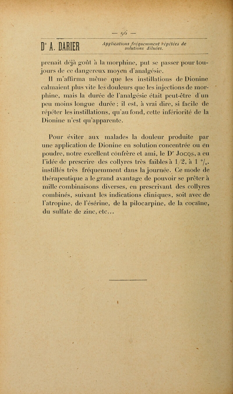 Dis fré _ solutions diluées. Ï1R A HÂRIFR Applications fréquemment répétées de prenait déjà goût à la morphine, put se passer pour tou- jours de ce dangereux moyen d'analgésie. Il m'affirma même que les instillations de Dionine calmaient plus vite les douleurs que les injections de mor- phine, mais la durée de l'analgésie était peut-être d'un peu moins longue durée ; il est, à vrai dire, si facile fie répéter les instillations, qu'au fond, cette infériorité de la Dionine n'est qu'apparente. Pour éviter aux malades la douleur produite par une application de Dionine en solution concentrée ou en poudre, notre excellent confrère et ami, le Dr Jocqs, a eu l'idée de prescrire des collyres très faibles a 1/2, à 1 °/0, instillés très fréquemment dans la journée. Ce mode de thérapeutique a le grand avantage de pouvoir se prêter à mille combinaisons diverses, en prescrivant des collyres combinés, suivant les indications cliniques, soit avec de l'atropine, de l'ésérine, de la pilocarpine, de la cocaïne, du sulfate de zinc, etc.