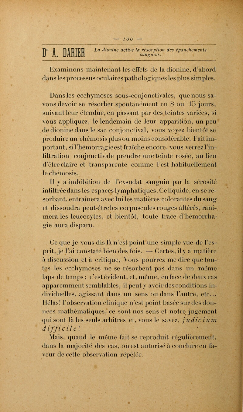 — 700 — Ï1R Jl ïlilRÏTCP ^a dionine active la résorption des épanchements sanguins. Examinons maintenant les effets de la dionine, d'abord dans les processus oculaires pathologiques les plus simples. Dans les ecchymoses sous-conjonctivales, que nous sa- vons devoir se résorber spontanément en 8 ou 15 jours, suivant leur étendue, en passant par des teintes variées, si vous appliquez, le lendemain de leur apparition, un peu de dionine dans le sac conjonctival, vous voyez bientôt se produire un chémosisplusou moins considérable. Fait im- portant, si l'hémorragie est fraîche encore, vous verrez l'in- filtration conjonctivale prendre une teinte rosée, au lieu d'être claire et transparente comme l'est habituellement lechémosis. Il y a imbibition de l'exsudat sanguin par la sérosité infiltrée dans les espaces lymphatiques. Ce liquide, en se ré- sorbant, entraînera avec lui les matières colorantes du sang et dissoudra peut-être les corpuscules rouges altérés, rani- mera les leucocytes, et bientôt, toute trace d'hémorrha- gie aura disparu. Ce que je vous dis là n'est point une simple vue de l'es- prit, je l'ai constaté bien des fois. — Certes, il y a matière à discussion et à critique, Vous pourrez médire que tou- tes les ecchymoses ne se résorbent pas dans un même laps de temps ; c'est évident, et, même, en face de deux cas apparemment semblables, il peut y avoir des conditions in- dividuelles, agissant dans un sens ou dans l'autre, etc.. Hélas! l'observation clinique n'est point basée sur des don- nées mathématiques, ce sont nos sens et notre jugement qui sont là les seuls arbitres et, vous le savez, judicium d if fi ci tel Mais, quand le même fait se reproduit régulièrement, dans la majorité des cas, on est autorisé à conclure en fa- veur de (-elle observation répétée.