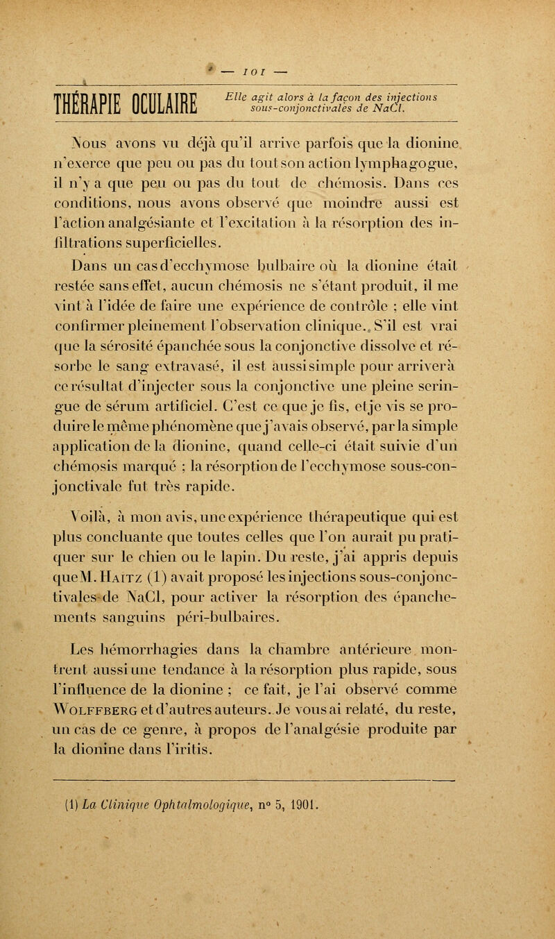 TU1ÎRHPÏF fini! AIRP E^e aglt a^ors ** la faÇ°n des injections sous-conjonctivales de NaCl. Nous avons vu déjà qu'il arrive parfois que la dionine n'exerce que peu ou pas du tout son action lymphagogue, il n'y a que peu ou pas du tout de chémosis. Dans ces conditions, nous avons observé que moindre aussi est l'action analgésiante et l'excitation à la résorption des in- filtrations superficielles. Dans un cas d'ecchymose bulbaire où la dionine était restée sans effet, aucun chémosis ne s'étant produit, il me vint à l'idée de faire une expérience de contrôle ; elle vint confirmer pleinement l'observation clinique., S'il est vrai que la sérosité épanchée sous la conjonctive dissolve et ré- sorbe le sang extravasé, il est aussi simple pour arrivera ce résultat d'injecter sous la conjonctive une pleine serin- gue de sérum artificiel. C'est ce que je fis, etje vis se pro- duire le même phénomène que j'aAais observé, par la simple- application de la dionine, quand celle-ci était survie d'un chémosis marqué ; la résorption de l'ecchymose sous-con- jonctivale fut très rapide. Voilà, à mon avis, une expérience thérapeutique qui est plus concluante que toutes celles que l'on aurait pu prati- quer sur le chien ou le lapin. Du reste, j'ai appris depuis queM. Haitz (1) avait proposé les injections sous-conjonc- tivales-de NaCl, pour activer la résorption des épanche- ments sanguins péri-bulbaires. Les hémorrhagies dans la chambre antérieure mon- trent aussi une tendance à la résorption plus rapide, sous l'influence de la dionine ; ce fait, je l'ai observé comme Wolffberg et d'autres auteurs. Je vous ai relaté, du reste, un cas de ce genre, à propos de l'analgésie produite par la dionine dans l'iritis. (1) La Clinique Ophtalmologique, n° 5, 1901.