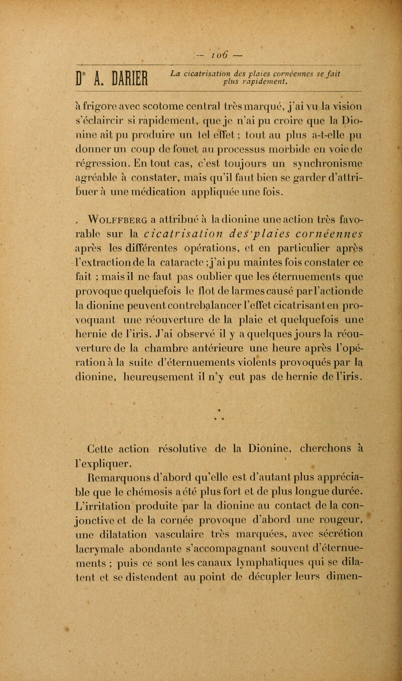 T1R A îlABIfR La cicatrisation des plaies coméennes se fait ion plus rapidement. k frigore avec scotome central très marqué, j'ai vu la vision s'éclaircir si rapidement, que je n'ai pu croire que la Dio- nine ait pu produire un tel effet : tout au plus a-t-elle pu donner un coup de fouet au processus morbide en voie do régression. En tout cas, c'est toujours un synchronisme agréable a constater, mais qu'il faut bien se garder d'attri- buer à une médication appliquée une fois. „ Wolffberg a attribué a ladionine une action très favo- rable sur la cicatrisation des'plaies cornéennes après les différentes opérations, et en particulier après l'extraction de la cataracte ; j'ai pu maintes fois constater ce fait ; mais il ne faut pas oublier que les éternuements que provoque quelquefois le flot de larmes causé par Faction de la dionine peuvent contrebalancer l'effet cicatrisant en pro- voquant une réouverture de la plaie et quelquefois une hernie de l'iris. J'ai observé il y a quelques jours la réou- verture de la chambre antérieure une heure après l'opé- ration à la suite d'éternuements violents provoqués par la dionine, heureusement il n'y eut pas de hernie de l'iris. Cette action résolutive de la Dionine, cherchons k l'expliquer. Remarquons d'abord qu'elle est d'autant plus apprécia- ble que le chémosis a été plus fort et de plus longue durée. L'irritation produite par la dionine au contact de la con- jonctive et de la cornée provoque d'abord une rougeur, une dilatation vasculaire très marquées, avec sécrétion lacrymale abondante s'accompagnant souvent d'éternue- ments ; puis ce sont les canaux lymphatiques qui se dila- tent et se distendent au point de décupler leurs dimen-