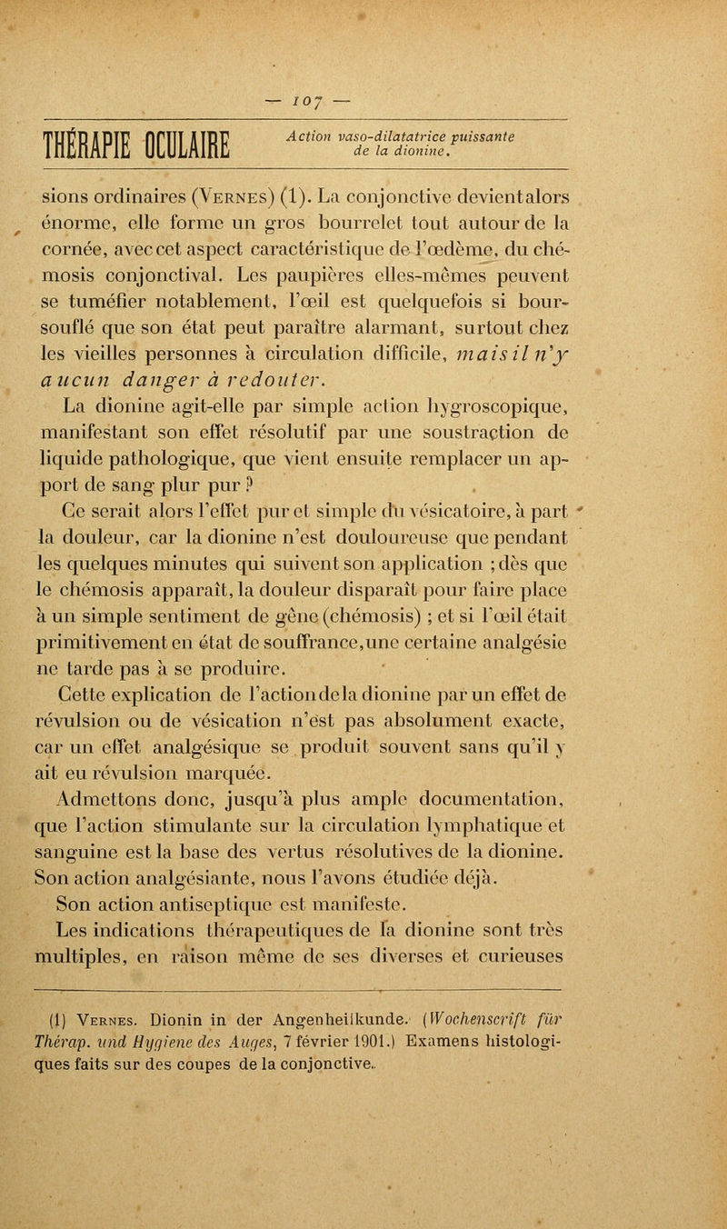 THÉRAPIE OCULAIRE Action S^fe5âï.'**T* sions ordinaires (Vernes) (1). La conjonctive devientalors énorme, elle forme un gros bourrelet tout autour de la cornée, avec cet aspect caractéristique de l'œdème, du ché- mosis conjonctival. Les paupières elles-mêmes peuvent se tuméfier notablement, l'œil est quelquefois si bour- souflé que son état peut paraître alarmant, surtout chez les vieilles personnes à circulation difficile, mais il ri'y aucun danger à redouter. La dionine agit-elle par simple action hygroscopique, manifestant son effet résolutif par une soustraction de liquide pathologique, que vient ensuite remplacer un ap- port de sang plur pur ? Ce serait alors l'effet pur et simple du vésicatoire, à part * la douleur, car la dionine n'est douloureuse que pendant les quelques minutes qui suivent son application ; dès que le chémosis apparaît, la douleur disparaît pour faire place à un simple sentiment de gène (chémosis) ; et si l'œil était primitivement en état de souffrance,une certaine analgésie ne tarde pas à se produire. Cette explication de l'action de la dionine par un effet de révulsion ou de vésication n'est pas absolument exacte, car un effet analgésique se produit souvent sans qu'il y ait eu révulsion marquée. Admettons donc, jusqu'à plus ample documentation, que l'action stimulante sur la circulation lymphatique et sanguine est la base des vertus résolutives de la dionine. Son action analgésiante, nous l'avons étudiée déjà. Son action antiseptique est manifeste. Les indications thérapeutiques de la dionine sont très multiples, en raison même de ses diverses et curieuses (1) Vernes. Dionin in der Angenheilkunde.' (Wochenscrift fur Thérap. imd Hygiène des Auges, 7 février 1901.) Examens histologi- ques faits sur des coupes de la conjonctive.,