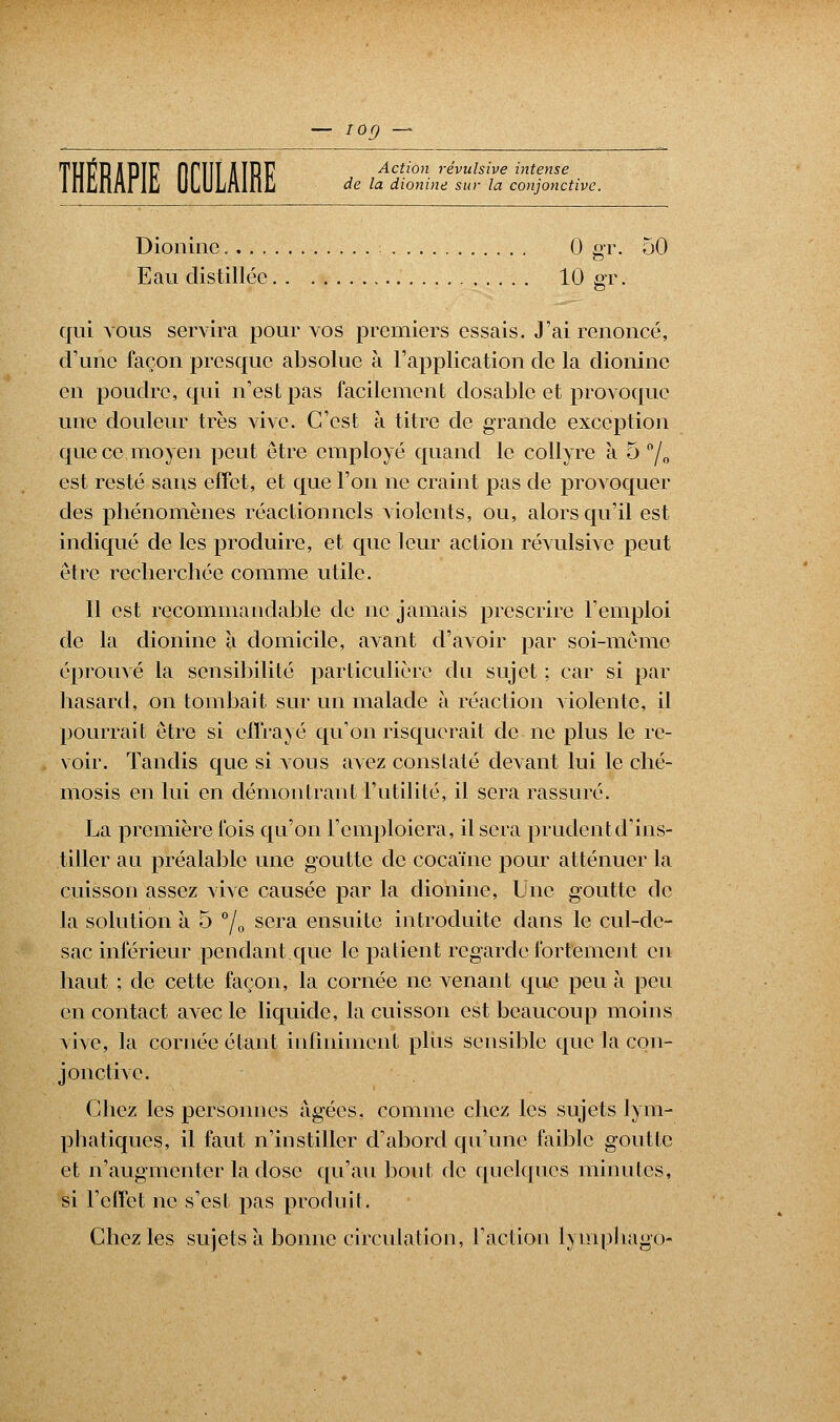 — iog — de la dionine sur la conjonctive. Dioninc 0 gr. 50 Eau distillée 10 gr. qui vous servira pour vos premiers essais. J'ai renoncé, d'une façon presque absolue à l'application de la dioninc en poudre, qui n'est pas facilement dosable et provoque une douleur très vive. C'est à titre de grande exception que ce moyen peut être employé quand le collyre à 5 °/0 est resté sans effet, et que l'on ne craint pas de provoquer des phénomènes réactionncls violents, ou, alors qu'il est indiqué de les produire, et que leur action révulsive peut être recherchée comme utile. Il est recommandable de ne jamais prescrire l'emploi de la dionine à domicile, avant d'avoir par soi-même éprouvé la sensibilité particulière du sujet ; car si par hasard, on tombait sur un malade à réaction violente, il pourrait être si effrayé qu'on risquerait de ne plus le re- voir. Tandis que si vous avez constaté devant lui le ché- mosis en lui en démontrant l'utilité, il sera rassuré. La première fois qu'on l'emploiera, il sera prudent d'ins- tiller au préalable une goutte de cocaïne pour atténuer la cuisson assez vive causée par la dionine, Une goutte de la solution à 5 °/0 sera ensuite introduite dans le cul-de- sac inférieur pendant que le patient regarde fortement en haut ; de cette façon, la cornée ne venant que peu à peu en contact avec le liquide, la cuisson est beaucoup moins vive, la cornée étant infiniment plus sensible que la con- jonctive. Chez les personnes âgées, comme chez les sujets lym- phatiques, il faut n'instiller d'abord qu'une faible goutte et n'augmenter la dose qu'au bout de quelques minutes, si l'effet ne s'est pas produit. Chez les sujets à bonne circulation, l'action lympliagô-