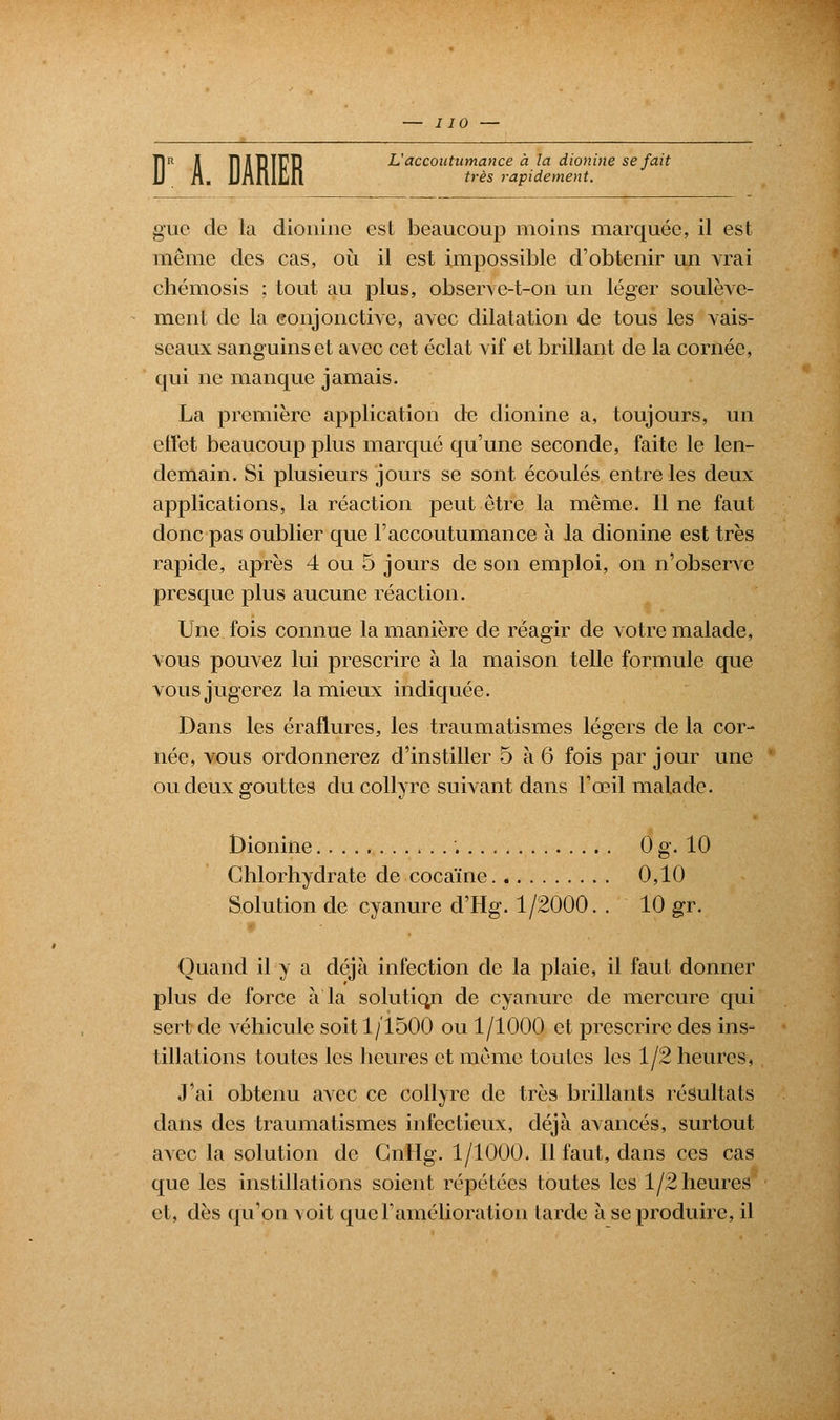 Î1R A Tl yi TD T17T3 L'accoutumance à la dionine se fait très rapidement. giie de la dionine est beaucoup moins marquée, il est même des cas, où il est impossible d'obtenir un vrai chémosis ; tout au plus, obser\e-t-on un léger soulève- ment de la conjonctive, avec dilatation de tous les vais- seaux sanguins et avec cet éclat vif et brillant de la cornée, qui ne manque jamais. La première application de dionine a, toujours, un effet beaucoup plus marqué qu'une seconde, faite le len- demain. Si plusieurs jours se sont écoulés entre les deux applications, la réaction peut être la même. Il ne faut donc pas oublier que l'accoutumance à la dionine est très rapide, après 4 ou 5 jours de son emploi, on n'observe presque plus aucune réaction. Une fois connue la manière de réagir de votre malade, vous pouvez lui prescrire à la maison telle formule que vous jugerez la mieux indiquée. Dans les éraflures, les traumatismes légers de la cor- née, vous ordonnerez d'instiller 5 à 6 fois par jour une ou deux gouttes du collyre suivant dans l'œil malade. Dionine 0 g. 10 Chlorhydrate de cocaïne 0,10 Solution de cyanure d'Hg. 1/2000. . 10 gr. Quand il y a déjà infection de la plaie, il faut donner plus de force à la solutiqn de cyanure de mercure qui sert de véhicule soit 1/1500 ou 1/1000 et prescrire des ins- tillations toutes les heures et même toutes les 1/2 heures, J'ai obtenu avec ce collyre de très brillants résultats dans des traumatismes infectieux, déjà avancés, surtout avec la solution de GnHg. 1/1000. Il faut, dans ces cas que les instillations soient répétées toutes les 1/2 heures et, dès qu'on \ oit que l'amélioration larde à se produire, il