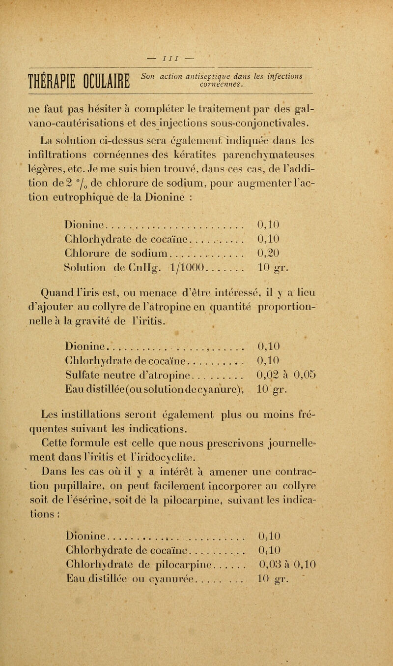 ne faut pas hésiter à compléter le traitement par des gal- vano-cautérisations et des injections sous-conjonctivales. La solution ci-dessus sera également indiquée dans les infiltrations cornéennes des kératites parenchymateuses légères, etc. Je me suis bien trouvé, dans ces cas, de l'addi- tion de 2 °/0 de chlorure de sodium, pour augmenter Fac- tion eutrophique de la Dionine : Dionine 0,10 Chlorhydrate de cocaïne 0,10 Chlorure de sodium 0,20 Solution cleCnHg. 1/1000....... 10 gr. Quand l'iris est, ou menace d'être intéressé, il y a lieu d'ajouter au collyre de l'atropine en quantité proportion- nelle à la gravité de l'iritis. Dionine 0,10 Chlorhydrate de cocaïne 0,10 Sulfate neutre d'atropine 0,02 à 0,05 Eau distillée (ou solution de cyanure), 10 gr. Les instillations seront également plus ou moins fré- quentes suivant les indications. Cette formule est celle que nous prescrivons journelle- ment dans l'iritis et l'iridocyclite. Dans les cas où. il y a intérêt a amener une contrac- tion pupillaire, on peut facilement incorporer au collyre soit de l'ésérine, soit de la pilocarpine, suivant les indica- tions ; Dionine , 0310 Chlorhydrate de cocaïne 0^10 Chlorhydrate de pilocarpine 0,03 à 0,10 Eau distillée ou cyanurée , 10 gr.