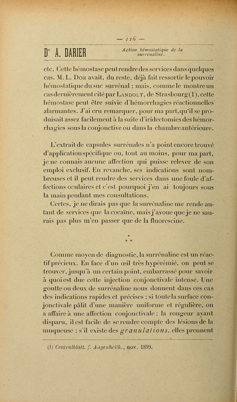 — iiC — DR II njlTîlTD Action hémostatique de la A. MalUn surrénaline. etc. Cette hémostase peut rendre des services dans quelques cas. \LL. Dor avait, du reste, déjà fait ressortir le pouvoir hémostatique du suc surrénal ; mais, comme le montre un cas dernièrement cité par Landolt, de Strasbourg (1), cette hémostase peut être suivie d'hémorrhagies réactionnelles alarmantes. J'ai cru remarquer, pour ma part,qu'il se pro- duisait assez facilement a la suite d'iridectomies des hémor- rhagies sous la conjonctive ou dans la chambre antérieure. L'extrait de capsules surrénales n'a point encore trouvé d'application spécifique ou, tout au moins, pour ma part, je ne connais aucune affection qui puisse relever de son emploi exclusif. En revanche, ses indications sont nom- breuses et il peut rendre des services dans une foule d'af- fections oculaires et c'est pourquoi j'en ai toujours sous la main pendant mes consultations. Certes, je ne dirais pas que la surrénaline me rende au- tant de services que la cocaïne, mais j'avoue que je ne sau- rais pas plus m'en passer que de la fluorescine. Comme moyen de diagnostic, la surrénaline est un réac- tif précieux. En face d'un œil très hypérémié, on peut se trouver, jusqu'à un certain point, embarrassé pour savoir à quoi est duc cette injection conjonctivale intense. Une goutte ou deux de surrénaline nous donnent dans ces cas des indications rapides et précises ; si toute la surface con- jonctivale pâlit d'une manière uniforme et régulière, on a affaire à une affection conjonctivale ; la rougeur ayant disparu, il est facile de se rendre compte des lésions de la muqueuse ; s'il existe des granulations, elles prennent (I) Cenlralblatt. f. Aùgeriheilk., nov. 1899.