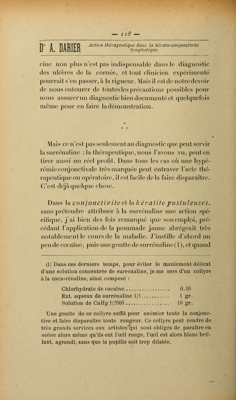 \ue da lymphatique. Î1R A THIRT17R Action thérapeutique dans la kérato-conjonctivite cinc non plus n'est pas indispensable dans le diagnostic des ulcères de la cornée, et tout clinicien expérimenté pourrait s'en passer, a la rigueur. Mais il est de notre devoir de nous entourer de toutes les précautions possibles pour nous assurer un diagnostic bien documenté et quelquefois même pour en faire la démonstration. Mais ce n'est pas seulement au diagnostic que peut servir la surrénalinc ; la thérapeutique, nous l'avons vu, peut en tirer aussi un réel profit. Dans tous les cas où une hypé- rémieconjonctivale très marquée peut entraver l'acte thé- rapeutique ou opératoire, il est facile de la faire disparaître. C'est déjà quelque chose. Dans la conjonctivite et la kératite pustuleuses. sans prétendre attribuer à la surrénaline une action spé- cifique, j'ai bien des fois remarqué que son emploi, pré- cédant l'application de la pommade jaune abrégeait très notablement le cours de la maladie. J'instille d'abord un peu de cocaïne, puis une goutte de surrénaline (1), et quand (1) Dans ces derniers temps, pour éviter le maniement délicat d'une solution concentrée de surrénaline, je me sers d'un collyre à la coca-rénaline, ainsi composé : Chlorhydrate de cocaïne 0.10 Ext. aqueux de surrénaline 1/1 1 gr. Solution de CnHg 1/2000 10 gr. Une goutte de ce collyre suffit pour anémier toute la conjonc- tive et faire disparaître toute rougeur. Ce collyre peut rendre de très grands services aux artistes qui sont obligés de paraître en scène alors même qu'ils ont l'œil rouge, l'œil est alors blanc bril- lant, agrandi, sans que la pupille soit trop dilatée.