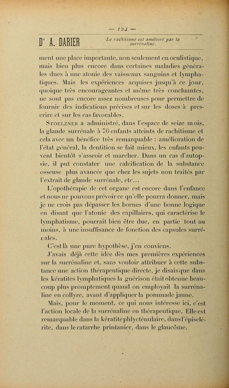 Ï1R A ÏDIPIFR ^e rachMsme est amélioré par la j surrénaline. ment une place importante, non seulement enôculistique, mais bien plus encore dans certaines maladies généra- les dues à une atonie des vaisseaux sanguins et lympha- tiques. Mais les expériences acquises jusqu'à ce jour, quoique très encourageantes et même très concluantes, ne sont pas encore assez nombreuses pour permettre de fournir des indications précises et sur les doses à pres- crire et sur les cas favorables. Stoelzner a administré, dans l'espace de seize mois, la glande surrénale à 76 enfants atteints de rachitisme et cela avec un bénéfice très remarquable : amélioration de l'état général, la dentition se fait mieux, les enfants peu- vent bientôt s'asseoir et marcher. Dans un cas d'autop- sie, il put constater une calcification de la substance osseuse plus avancée que chez les sujets non traités par l'extrait de glande surrénale, etc.. L'opothérapie de cet organe est encore dans l'enfance et nous ne pouvons prévoir ce qu'elle pourra donner, mais je ne crois pas dépasser les bornes d'une bonne logique eu disant que l'atonie des capillaires, qui caractérise le lymphatisme, pourrait bien être due, en partie tout au moins, à une insuffisance de fonction des capsules surré- nales. C'est là une pure hypothèse, j'en conviens. y avais déjà cette idée dès mes premières expériences sur la surrénaline et, sans vouloir attribuer à cette subs- tance une action thérapeutique directe, je disais que dans les kératites lymphatiques la guérison était obtenue beau- coup plus promptement quand on employait la surréna- line en collyre, avant d'appliquer la pommade jaune. Mais, pour le moment, ce qui nous intéresse ici, c'est l'action locale de la surrénaline en thérapeutique, Elle est remarquable dans la kératitephlycténulaire, dansl'épisclé- rite, dans le catarrhe printanier, dans le glaucome.