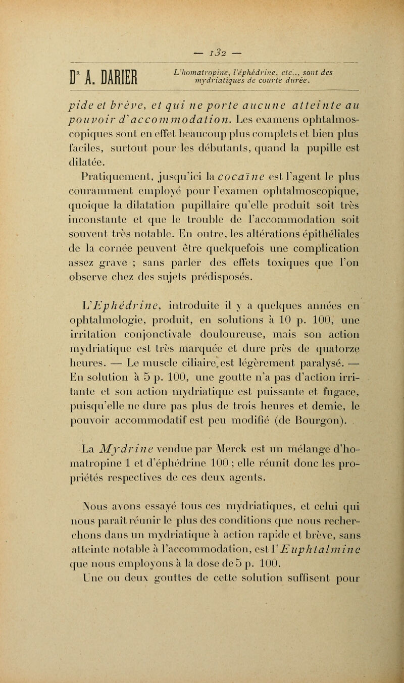 natropine, l'èf. mydriatiques de courte durée. T1R il ÎDIPIUR L'Iiomatropine, l'èphèdrine. etc., sont des pide et brève, et qui ne porte aucune atteinte au pouvoir d'accommodation. Les examens ophtalmos- copiques sont en effet beaucoup plus complets et bien plus faciles, surtout pour les débutants, quand la pupille est dilatée. Pratiquement, jusqu'ici \a cocaïne est l'agent le plus couramment employé pour l'examen ophtalmoscopique, quoique la dilatation pupillaire qu'elle produit soit très inconstante et que le trouble de l'accommodation soit souvent très notable. En outre, les altérations épithéliales de la cornée peuvent être quelquefois une complication assez grave ; sans parler des effets toxiques que l'on observe chez des sujets prédisposés. L'Ephédrine, introduite il y a quelques années en ophtalmologie, produit, en solutions a 10 p. 100, une irritation conjonctivalc douloureuse, mais son action mydriatique est très marquée et dure près de quatorze heures. — Le muscle ciliairc.est légèrement paralysé. — Eu solution à 5 p. 100, une goutte n'a pas d'action irri- tante et son action mydriatique est puissante et fugace, puisqu'elle ne dure pas plus de trois heures et demie, le pouvoir accommodatif est peu modifié (de Bourgon). La Mydrine vendue par Merck est un mélange cl'ho- matropine 1 et d'éphédrine 100 ; elle réunit donc les pro- priétés respectives de ces deux agents. Nous avons essayé tous ces mydriatiques, et celui qui nous paraît réunir le plus des conditions que nous recher- chons dans un mydriatique à action rapide cl brève, sans atteinte notable à l'accommodation, est Y Euphtalmine que nous employons à la dose de 5 p. 100. Une ou deux gouttes de cette solution suffisent pour